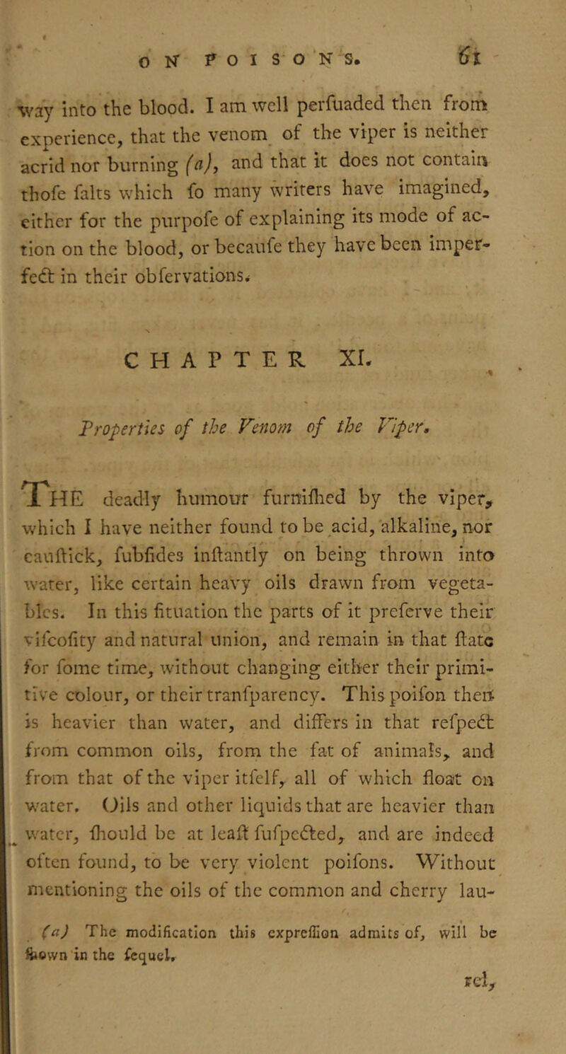 ) way into the blood. I am well perfuaded then from experience, that the venom_ of the viper is neither acrid nor burning (a), and that it does not contain thofe falts which fo many writers have imagined, either for the purpofe of explaining its mode of ac- tion on the blood, or becaufe they have been imper- fect in their obfervations^ CHAPTER XL Properties of the Venom of the Viper. The deadly humour furniflied by the viper, which I have neither found to be acid, alkaline, nor cauftick, fubfides inftantly on being thrown into water, like certain heavy oils drawn from vegeta- bles. In this fituation the parts of it preferve their vifeofity and natural union, and remain in that ftatc for fome time, without changing either their primi- tive colour, or their tranfparency. Thispoifon then is heavier than water, and differs in that refpedt from common oils, from the fat of animals, and from that of the viper itfelf, all of which float on water. Oils and other liquids that are heavier than ^ water, flrould be at leafl fufpeCted, and are indeed often found, to be very violent poifons. Without mentioning the oils of the common and cherry lau- (a) The modification this expreflion admits of, will be feown in the fcquclr rel.