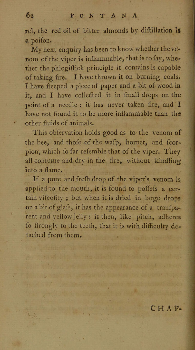 rel, the red oil of bitter almonds by dilllllation a poifon. My next enquiry has been to know whether the ve- nom of the viper is inflammable, that is to fay, whe- ther the phlogiftick principle it contains is capable of taking fire. I have thrown it on burning coals. I have fleeped a piece of paper and a bit of wood in it, and I have collected it in fmall drops on the point of a needle : it has never taken fire, and I have not found it to be more inflammable than the other fluids of animals. This observation holds good as to the venom of the bee, and thofe of the wafp, hornet, and fcor- pion’, which fo far refcmble that of the viper. They all confume and-dry in the fire, without kindling into a flame. If a pure and frefli drop of the viper’s venom is applied to the mouth, it is found to poflefs a cer- tain vifcofity ; but when it is dried in large drops on a bit of glafs, it has the appearance of a tranfpa- rent and yellow jelly : it then, like pitch, adheres fo flrongly to the teeth, that it is with difficulty de- tached from them, , CHAP