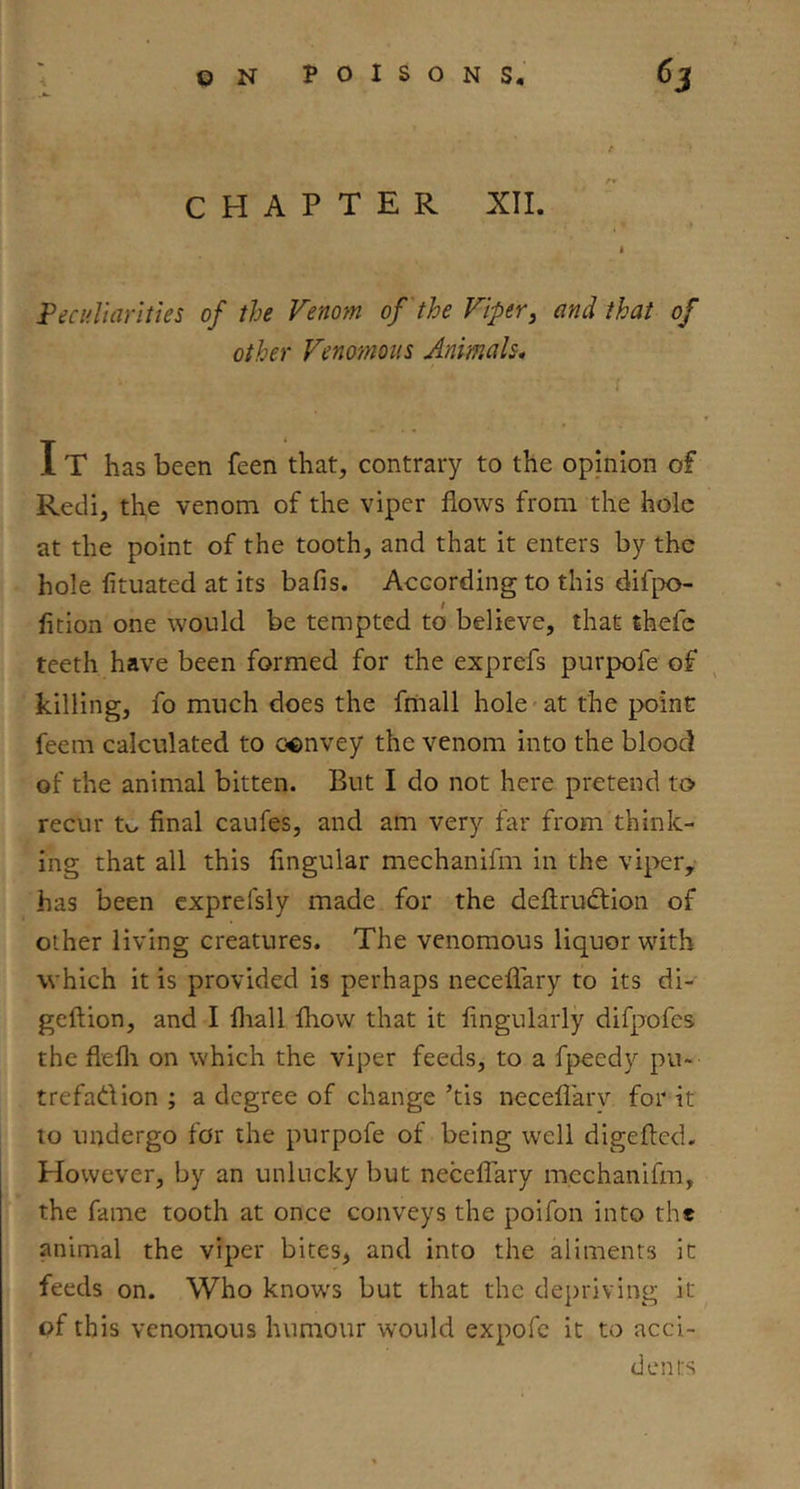 CHAPTER XII. Fecidlarities of the Venom of'the Viper, and that of other Venomous Animals* IT has been feen that, contrary to the opinion of Redi, the venom of the viper flows from the hole at the point of the tooth, and that it enters by the hole fituated at its bafis. According to this difpo- fition one would be tempted to believe, that thefc teeth have been formed for the exprefs purpofe of killing, fo much does the fniall hole'at the point feem calculated to convey the venom into the blood of the animal bitten. But I do not here pretend to recur to final caufes, and am very far from think- ing that all this Angular mechanifm in the vipety has been cxprefsly made for the deftrudtion of other living creatures. The venomous liquor with which it is provided is perhaps neceflary to its di- geftion, and I lliall fhow that it Angularly difpofes the flefli on which the viper feeds, to a fpeedy pu- trefadion ; a degree of change ’tis neceflary for it to undergo for the purpofe of being well digefled. However, by an unlucky but necelTary mechanifm, the fame tooth at once conveys the poifon into the animal the viper bites, and into the aliments it feeds on. Who knows but that the depriving it of this venomous humour would expofe it to acci- dents