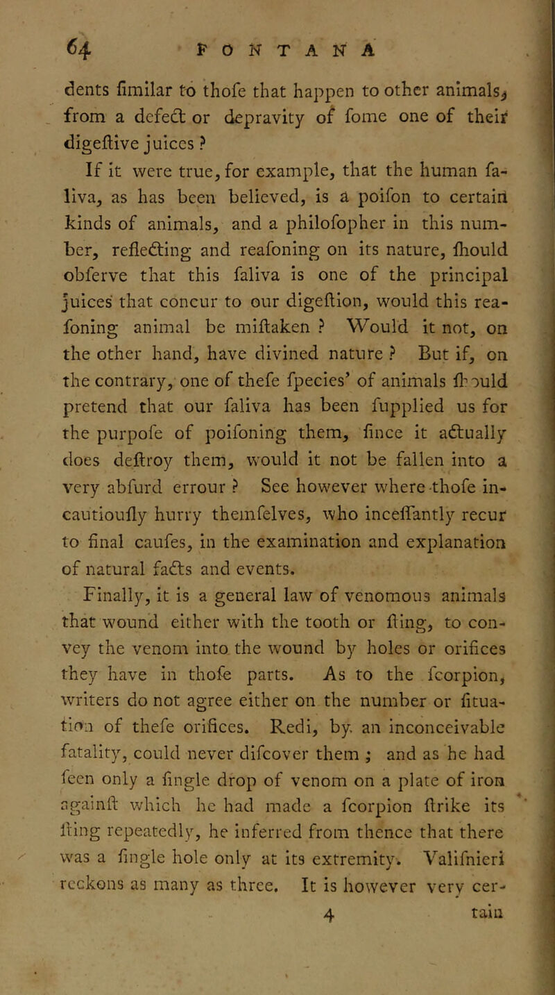 dents fimilar to thofe that happen to other animals^ . from a dcfedt or depravity o^ fome one of their digeftive juices ? If it were true, for example, that the human fa- liva, as has been believed, is a poifon to certairl kinds of animals, and a philofopher in this num- ber, refledfing and reafoning on its nature, fhould obferve that this faliva is one of the principal juices that concur to our digeftion, would this rea- foning animal be miftaken ? Would it not, on the other hand, have divined nature ? But if, on the contrary, one of thefe fpecies’ of animals fl^ould pretend that our faliva has been fupplied us for the purpofe of poifoning them, fince it adtually does deftroy them, would it not be fallen into a very abfurd errour ? See however where-thofe in- cautioufly hurry themfelves, who inceffantly recur to final caufes, in the examination and explanation of natural fadts and events. Finally, it is a general law of venomous animals that wound either with the tooth or fling, to con- vey the venom into the wound by holes or orifices they have in thofe parts. As to the fcorpion, writers do not agree either on the number or fitua- tion of thefe orifices, Redi, by. an inconceivable fatality, could never difcover them ; and as he had feen only a fmgle drop of venom on a plate of iron againft which he had made a fcorpion flrike its fling repeatedly, he inferred from thence that there was a fingle hole only at its extremity. Valifnieri reckons as many as three. It is however verv cer- 4 tain