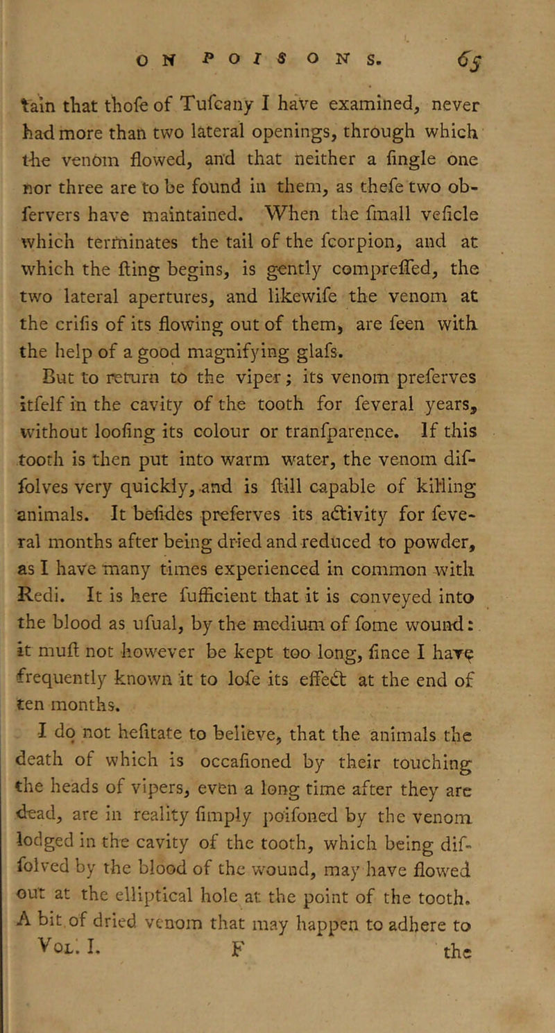 tain that thofeof Tufcany I have examined, never had more than two lateral openings, through which the venom flowed, and that neither a Angle one nor three are to be found in them, as thefe two ob- fervers have maintained. When the fmall veAcle which terminates the tail of the fcorpion, and at which the fling begins, is gently compreflTed, the two lateral apertures, and likewife the venom at the criAs of its flowing out of them, are feen with the help of a good magnifying glafs. But to return to the viper; its venom preferves itfelf in the cavity of the tooth for feveral years, without looflng its colour or tranfparence. If this tooth is then put into warm water, the venom dif- folves very quickly, .and is flill capable of killing animals. It beAdes preferves its activity for feve- ral months after being dried and reduced to powder, as I have many times experienced in common with Redi. It is here fufflcient that it is conveyed into the blood as ufual, by the medium of fome wound: it mull not however be kept too long, Ance I har^ frequently known it to lofe its effefl at the end of ten months. I do not hefitate to believe, that the animals the death of which is occaAoned by their touching the heads of vipers, even a long time after they arc dead, are in reality Amply poifoned by the venom lodged in the cavity of the tooth, which being dif- folved by the blood of the w'^ound, may have flowed out at the elliptical hole at the point of the tooth. A bit, of dried venom that may happen to adhere to I. F the