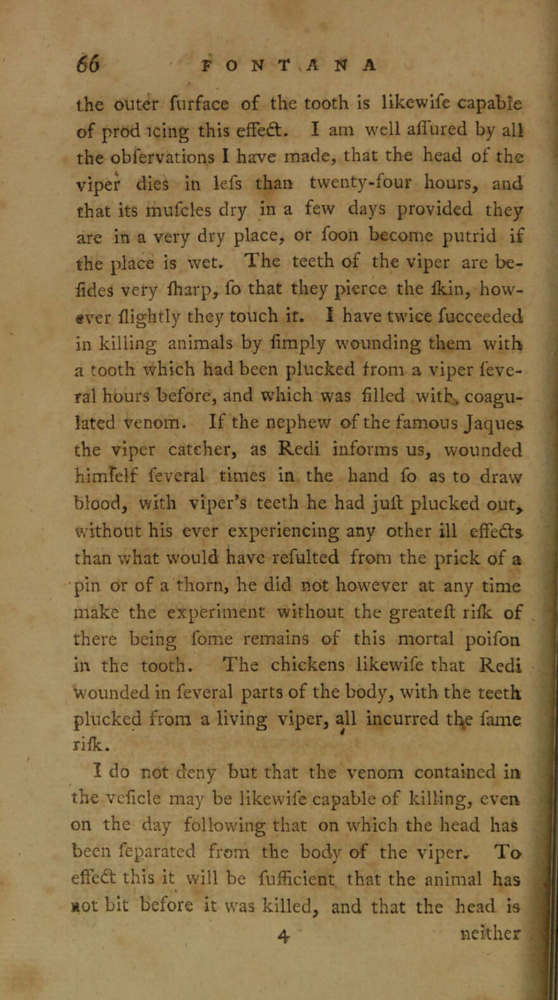 the outer furface of the tooth is likewife capable of prod icing this effed:. I am well affured by all the obfervations I have made, that the head of the viper dies in kfs than twenty-four hours, and that its mufcles dry in a few days provided they are in a very dry place, or foon become putrid if the place is wet. The teeth of the viper are be- lides very fharp, fo that they pierce the fkin, how- ever flightly they touch it. I have twice fucceeded in killing animals by fimply wounding them with a tooth which had been plucked from a viper feve- ral hours before, and which was filled with, coagu- lated venom. If the nephew of the famous Jaques the viper catcher, as Redi informs us, wounded himfelf feveral times in the hand fo as to draw blood, with viper’s teeth he had juft plucked out, without his ever experiencing any other ill effedts^ than what would have refulted from the prick of a •pin or of a thorn, he did not however at any time make the experiment without the greateft rifk of there being fome remains of this mortal poifon in the tooth. The chickens likewife that Redi Wounded in feveral parts of the body, with the teeth plucked from a living viper, all incurred tl\e fame rifk. 1 do not deny but that the venom contained in the veficle may be likewife capable of killing, even on the day following that on w^hich the head has been feparated from the body of the viper. To effedt this it will be fufficient that the animal has , HOt bit before it was killed, and that the head is 4 neither ^ !