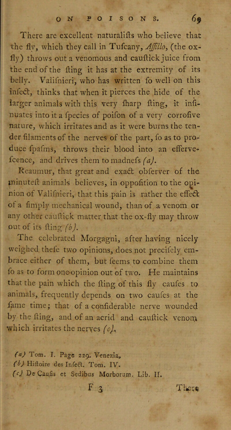 There are excellent naturallfts who believe that the fly, which they call in Tufcany, AjUillo, (the ox- fly) throws out a venomous.and cauflick juice from the end of the fling it has at the extremity of its belly. Valifnieri, who has written fo well on this infedt, thinks that when it pierces the hide of the larger animals with this very fharp fling, it infi- nuates into it a fpecies of poifon of a very corrofive nature, which irritates and as it were burns the ten- der filaments of the nerves of the part, fo as to pro- duce fpafms, throws their blood into an efferve- fcence, and drives them tomadnefs (a). Reaumur, that great and exadt obferver of the ininutefl animals believes, in oppofition to the opi- nion of Valifnieri, that this pain is rather the effedl of a fimply mechanical wound, than of a venom or any other cauflick matter that the ox-fly may throw out of its fling (b). The celebrated Morgagni, after having nicely weighed thefe two opinions, does not precifely em- brace either of them, but feems to combine them fo as to form one-opinion out of two. He maintains that the pain which the fling of this fly caufes to animals, frequently depends on two caufes at the l^me time; that of a confiderable nerve wounded by the fling, and of an acrid and cauflick venous which irritates the neryes (c).^ (a) Tom. I. Page 229U Venezia, f^ylHiftoire des Infeft. Tom. IV. (c) Dc Caufis et Sedibua Morborum. Lib. If. F S Tl'^i;«