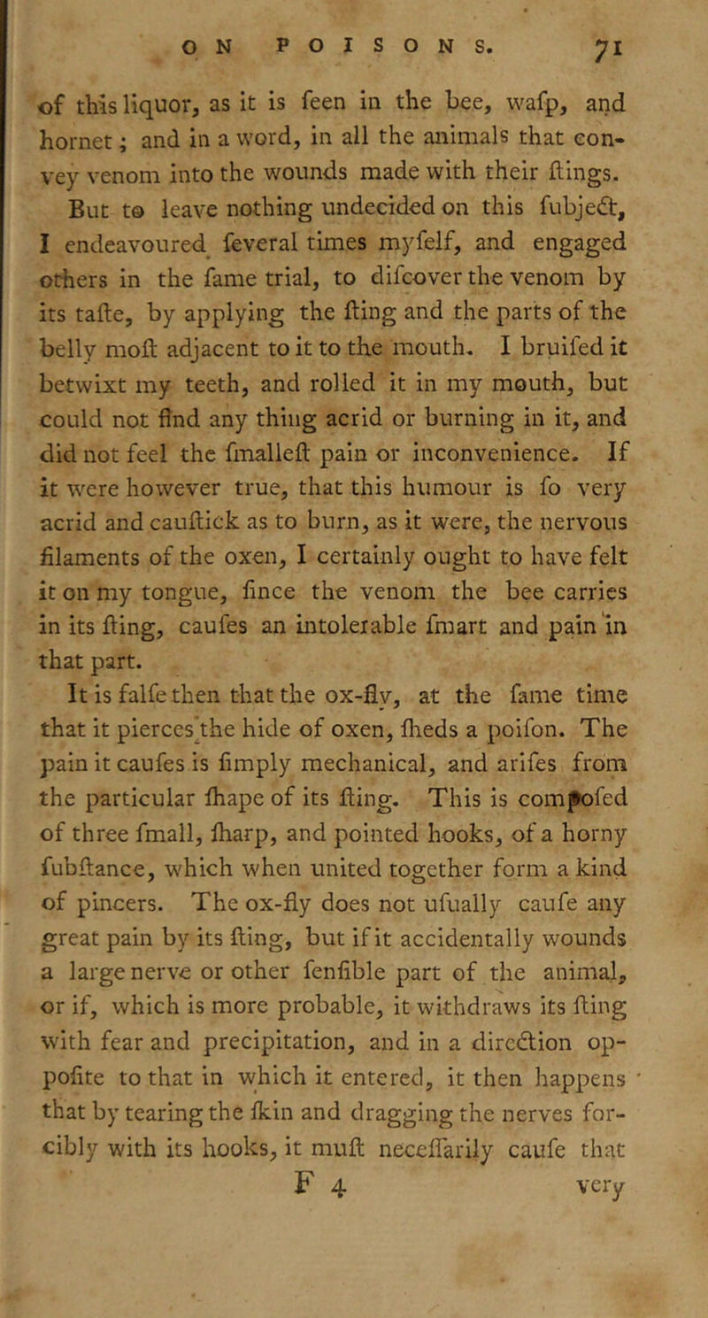 of this liquor, as it is feen in the bee, wafp, and hornet; and in a word, in all the animals that con- vey venom into the wounds made with their flings. But to leave nothing undecided on this fubjedt, I endeavoured^ feveral times myfelf, and engaged others in the fame trial, to difcover the venom by its tafle, by applying the fling and the parts of the belly mofl adjacent to it to the mouth. I bruifed it betwixt my teeth, and rolled it in my mouth, but could not find any thing acrid or burning in it, and did not feel the fmalleft pain or inconvenience. If it were however true, that this humour is fo very acrid and cauflick as to burn, as it were, the nervous filaments of the oxen, I certainly ought to have felt it on my tongue, lince the venom the bee carries in its fling, caufes an intolerable fmart and pain in that part. It is falfe then that the ox-fly, at the fame time that it pierces^the hide of oxen, flieds a poifon. The pain it caufes is limply mechanical, and arifes from the particular fliape of its fling. This is com^fed of three fmall, fharp, and pointed hooks, of a horny fubflance, which when united together form a kind of pincers. The ox-fly does not ufually caufe any great pain by its fling, but if it accidentally wounds a large nerve or other fenfible part of the animal, or if, which is more probable, it withdraws its fling with fear and precipitation, and in a direction op- pofite to that in which it entered, it then happens that by tearing the fkin and dragging the nerves for- cibly with its hooks, it mufl neceffarily caufe that F 4 very