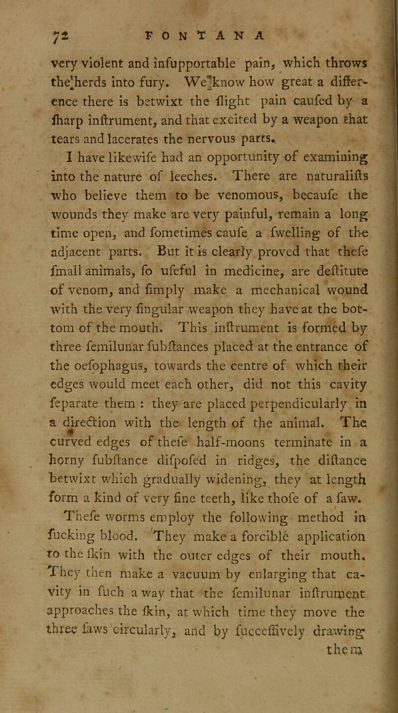 very violent and infupportable pain, which throws the’herds into fury. We^know how great a differ- ence there is betwixt the flight pain caufed by a fharp inftrument, and that excited by a weapon that tears and lacerates the nervous parts. I have likewife had an opportunity of examining into the nature of leeches. There are naturalifts who believe them to be venomous, becaufe the wounds they make are very painful, remain a long time open, and fometimes caufe a fwelling of the adjacent parts. But it is clearly proved that thefe fmall animals, fo ufeful in medicine, are deftitute of venom, and fimply make a mechanical wound with the very fingular weapon they have at the bot- tom of the mouth. This inftrument is formed by three femilunar fubftances placed at the entrance of the oefophagus, towards the centre of which their edges would meet each other, did not this cavity feparate them : they are placed perpendicularly in a djredtion with the length of the animal. The curved edges of thefe half-moons terminate in a horny fubftance difpofed in ridges, the diflance betwixt which gradually widening, they at length form a kind of very fine teeth, like thofe of a faw. Thefe worms employ the following method in fucking blood. They make a forcible application to the fl^in with the outer edgees of their mouth. They then make a vacuum by enlarging that ca- vity in fuch a way that the femilunar infirument approaches the fkin, at which time they move the three faws circularly, and by fucceflively drawing them