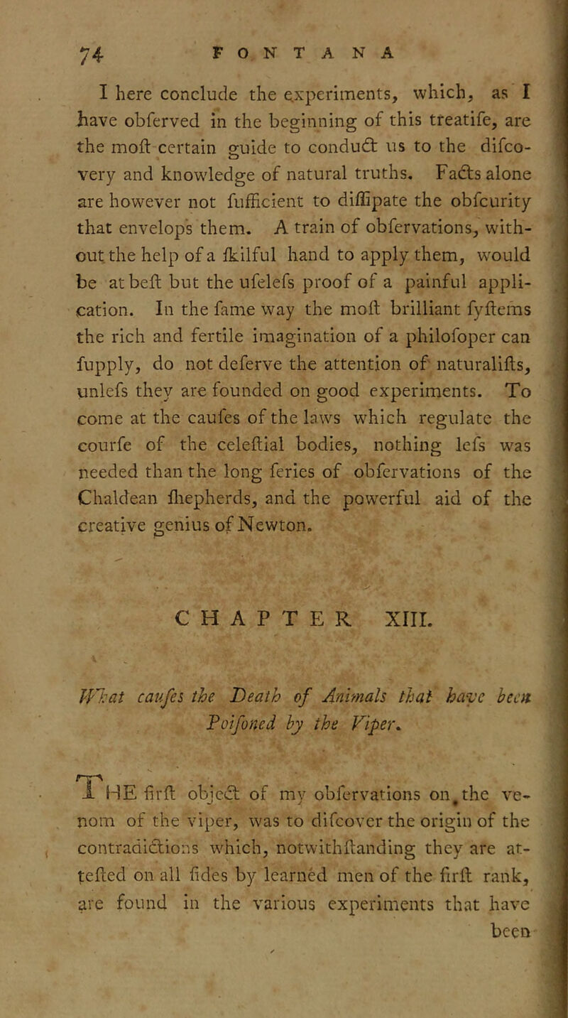 I here conclude the experiments, which, as I have obferved in the beginning of this treatife, are the moft certain suide to condudt ns to the difco- very and knowdedge of natural truths, Fadts alone are however not fufficient to diffipate the obfcurity that envelops them. A train of obfervations, with- out the help of a Ikilful hand to apply them, would be at belt but the ufelefs proof of a painful appli- cation. In the fame way the moft brilliant fyftems the rich and fertile imagination of a philofoper can fupply, do not deferve the attention of' naturalifts, unlefs they are founded on good experiments. To come at the caufes of the laws which regulate the courfe of the celeftial bodies, nothing lefs was needed than the long feries of obfervations of the Chaldean fliepherds, and the powerful aid of the creative genius of Newton. CHAPTER Xlir. caufes the Death of Animals that have been Poifoned by the Fipet\ i. HE-firft objc(T of my obfervations on^the ve- nom of the viper, was to difeover the origin of the contradidlions which, notwithftanding they are at- tefted on all fides by learned men of the ftrft rank, are found in the various experiments that have been