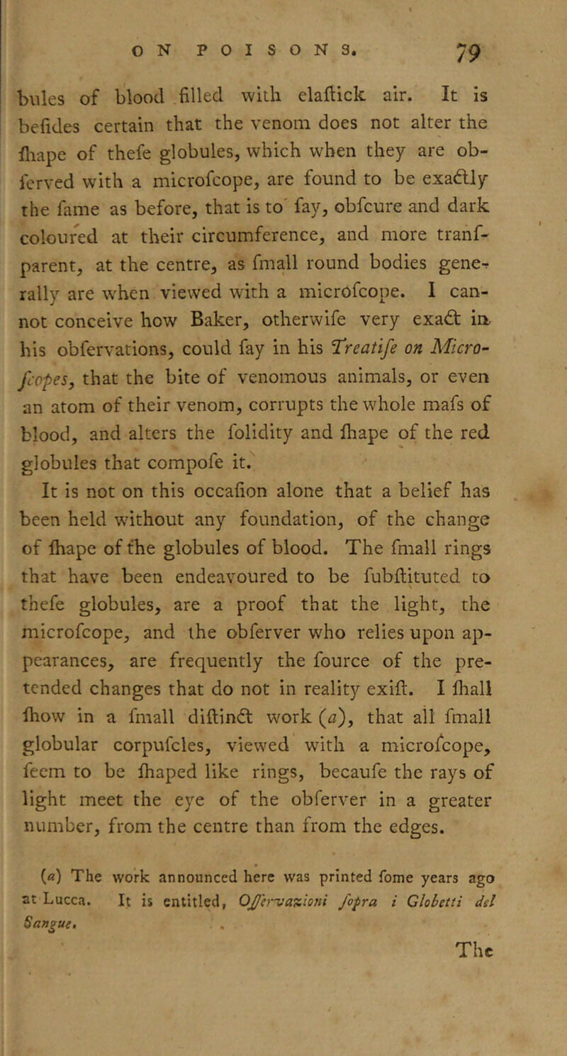 bules of blood filled wkh elaflick air. It is befides certain that the venom does not alter the fiiape of thefe globules, which when they are ob- fcrved with a microfcope, are found to be exadlly the fame as before, that is to' fay, obfcure and dark coloured at their circumference, and more tranf- parent, at the centre, as fmall round bodies gene^ rally are when viewed with a microfcope. 1 can- not conceive how Baker, other wife very exa6t in. his obfervations, could fay in his ’Treatife on Micro- fcopes, that the bite of venomous animals, or even an atom of their venom, corrupts the whole mafs of blood, and alters the folidity and fliape of the red globules that compofe it. It is not on this occafion alone that a belief has been held -without any foundation, of the change of lhape of the globules of blood. The fmall rings that have been endeavoured to be fubftituted to thefe globules, are a proof that the light, the microfcope, and the obferver who relies upon ap- pearances, are frequently the fource of the pre- tended changes that do not in reality exift. I fliall Ihow in a fmall diftind; work (a), that all fmall globular corpufcles, viewed with a microfcope, feem to be lhaped like rings, becaufe the rays of light meet the eye of the obferver in a greater number, from the centre than from the edges. («) The work announced here was printed fome years ago at Lucca. It is entitled, OJferiia%mii J'opra i Clobetii dd The