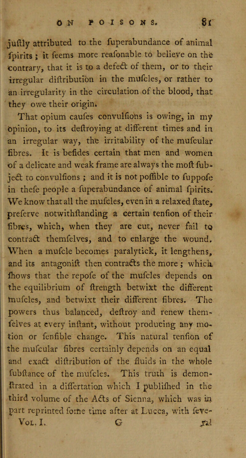 juftly attributed to the fuperabundance of animal fpirits ; it feems more reafonable to believe on th^ contrary, that it is to a defedt of them, or to their irregular diftributibn in the mufcles, or rather to an .irregularity in the circulation of the blood, that they owe their origin* That opium caufes convulfiohs is owing, in my Opinion, to its deftroying at different times and in an irregular way, the irritability of the mufcular fibres. It is befides certain that men and women of a delicate and weak frame are always the moft fub- jedt to convulfions ; and it is notpoffible to fuppofe in thefe people a fuperabundance of animal fpirits. We know that all the mufcles, even in a relaxed ftate, preferve notwithftanding a certain tenfion of their fibres, which, when they are cut, never fail tQ contradl themfelves, and to enlarge the wound. XVhen a mufcle becomes paralytick, it lengthens, and its antagonift then contradls the more ; which, ihows that the repofe of the mufcles depends on the equilibrium of ftrength betwixt the different mufcles, and betwixt their different fibres. The powers thus balanced, deftroy and renew them- felves at every inftant, without producing any mo- tion or fenfible change. This natural tenfion of the mufcular fibres certainly depends on an equal and exadt diftribution of the fluids in the whole fubftance of the mufcles. This truth is demon* firated in a differtatiou which I publilhed in the third volume of the Adts of Sienna, which was in part reprinted fortie time after at Lucca, with feve-