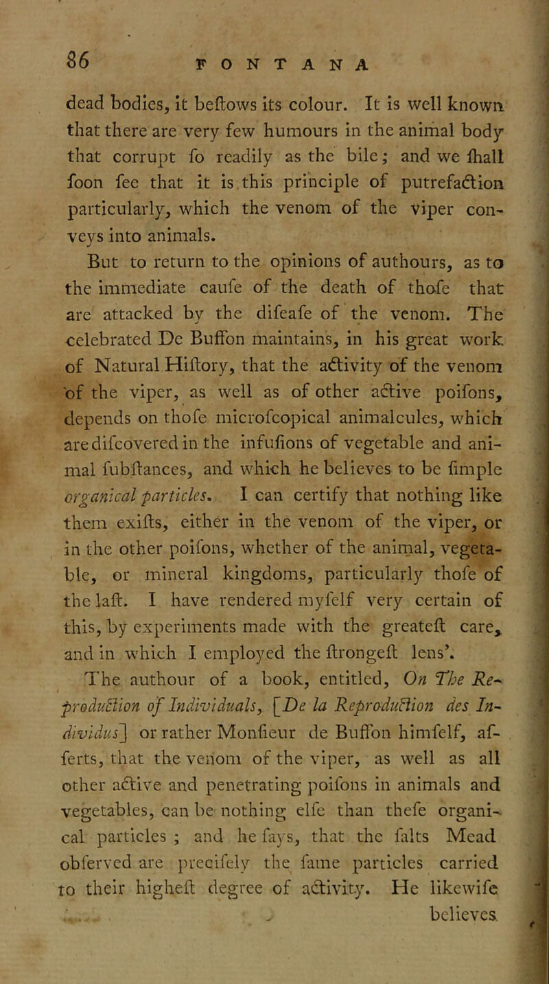 dead bodies, it beftows its colour. It is well known that there are very few humours in the animal body that corrupt fo readily as the bile; and we ihall foon fee that it is this principle of putrefadiion particularly, which the venom of the viper con- veys into animals. But to return to the opinions of authours, as to the immediate caufe of the death of thofe that are attacked by the difeafe of the venom. The celebrated De Bulfon maintains, in his great work of Natural Hiftory, that the aftivity of the venom of the viper, as well as of other adtive poifons, depends on thofe microfcopical animalcules, which aredifcovered in the infufions of vegetable and ani- mal fubftances, and which he believes to be limple organical particles. I can certify that nothing like them exiits, either in the venom of the viper, or in the other poifons, whether of the animal, vegeta- ble, or mineral kingdoms, particularly thofe of the laft. I have rendered myfelf very certain of this, by experiments made with the greateft care, and in which I employed the drongefl lens’. The authour of a book, entitled. On The Re-- prodii5iion of Individuals, \_De la Reprodu8ion des In- dividus'] or rather Monfieur de Buffon himfelf, af- ferts, that the venom of the viper, as well as all other adtive and penetrating poifons in animals and vegetables, can be nothing elfe than thefe organic cal particles ; and he fays, that the falts Mead obferved are precifely the fame particles carried to their higheft degree of activity. He likewife believes