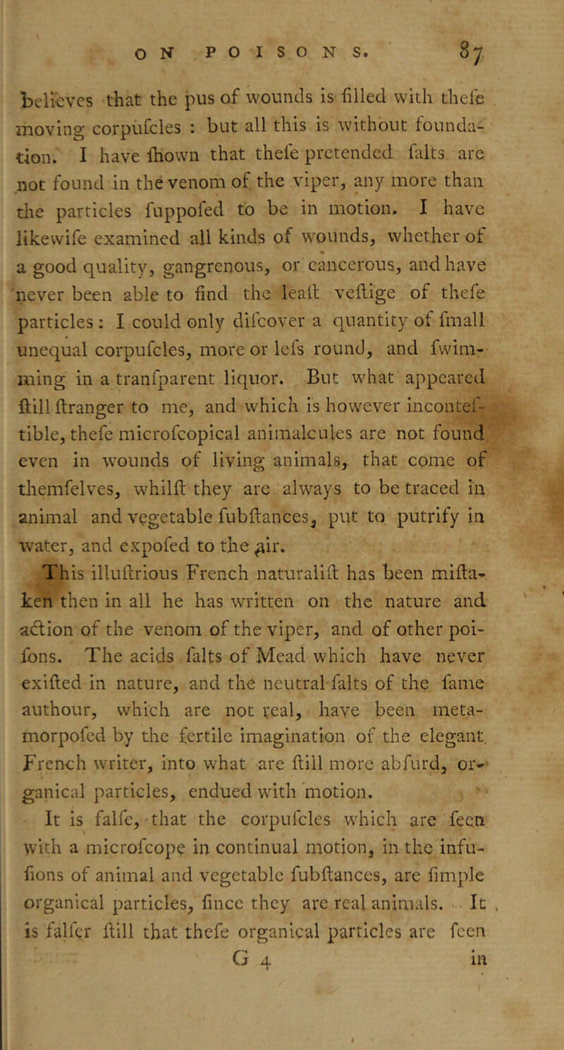 believes that the jnis of wounds is filled with thefe moving corpufcles : but all this is without founda- tion. I have ftiovvn that thefe pretended falts are not found in the venom of the viper, any more than die particles fuppofed to be in motion. I have likevvife examined all kinds of wounds, whether of a good quality, gangrenous, or cancerous, and have 'never been able to find the leait vellige of thefe particles : I could only difeover a quantity of fmall unequal corpufcles, more or lefs round, and fwim- ming in a tranfparent liquor. But what appeared ftill ftranger to me, and which Is however incontef- tible, thefe microfcopical animalcules are not found even in wounds of living animals, that come of themfelves, whilfi; they arc alw^ays to be traced In animal and vegetable fubftances, put to putrify in water, and expofed to the ^ir. This illuflrious French naturalift has been mifta- ken then in all he has written on the nature and adlion of the venom of the viper, and of other poi- fons. The acids falts of Mead which have never exifted in nature, and the neutral falts of the fame authour, which are not real, have been meta- morpofed by the fertile imagination of the elegant French writer. Into what are Hill more abfurd, or- ganical particles, endued with motion. It is falfe, that the corpufcles which are feen with a microfeope in continual motion, in the infu- fions of animal and vegetable fubftances, are fimple organical particles, fince they arc real animals. It , is falfqr Hill that thefe organical particles are feen G 4 in