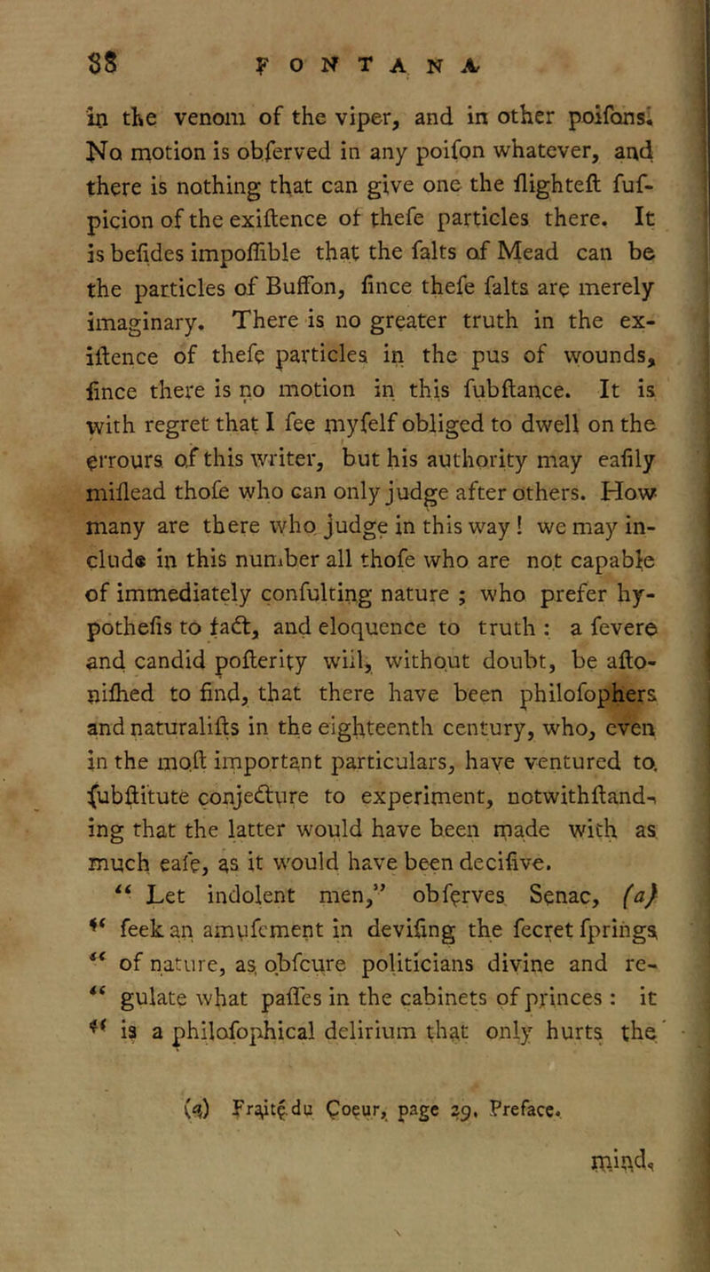 Ui tKe venoin of the viper, and in other poifonsl No motion is obferved in any poifon whatever, and there is nothing that can give one the flighteft fuf- picion of the exiftence ot thefe particles there. It is befides impoffible that the falts of Mead can be the particles of BufFon, fince thefe falts are merely imaginary. There is no greater truth in the ex- iftence of thefe particles in the pus of wounds, lince there is no motion in this fubftance. It is with regret that I fee myfelf obliged to dwell on the errours. of this writer, but his authority may ealily millead thofe who can only judge after others. How- many are there who judge in this way ! we may in- clud« in this nuniber all thofe who are not capable of immediately confulting nature ; who prefer hy- pothefis to fadt, and eloquence to truth : a fevere and candid pofterity will, without doubt, be afto- nifhed to find, that there have been philofophers and naturalifts in the eighteenth century, who, even in the mo.ft important particulars, have ventured to, fubftitute conjedfure to experiment, notwithftandn ing that the latter would have been made with as. much eafe, as it would have been decifive. Let indolent men,” obferves Senac, (a} feek an arnyfcment in deviling the fecret fprings ‘‘ of nature, as, obfcure politicians divine and re- gulate what pafles in the cabinets of princes : it is a philofophical delirium that only hurts the Frait^ du ^oeur, page 29, Preface.