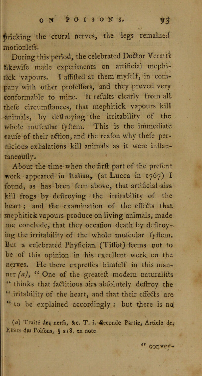 4 > ifricking the crural nerves, the legs remained motionlefs. During this period, the celebrated Doftor Verattf fikewife made experiments on artificial mephi- rick vapours. I affifted at them myfelf, in coih- pany with other profeffors, and they proved very conformable to mine. It refults clearly from all thefe circumflances, that mephitick vapours kill animals, by deftroying the irritability of the whole mufcular fyllem. This is the immediate caufe of their adion, and the rcafon why thefe per- nicious exhalations kill animals as it were inftan- taneoufly. About the time when the firft part of the prefent work appeared in Italian^ (at Lucca in 1767) I found, as has been feen above, that artificial-airs kill frogs by deftroying the irritability of the heart; and the examination of the effedts that mephitick vapours produce on living animals, made me. conclude, that they occafion death by deftroy^ ing the irritability of the whole mufcular fyftem. But a celebrated Phyfician. (TifTot) feems not to be of this opinion in his excellent W'ork on the nerves. He there exprefles himfelf in this man- ner “ One of the greateft modern naturalifls “ thinks that faditious airs abfolutely deftroy the “ iritability of the heart, and that their effedts are to be explained accordingly ; but there is noj («) Traite nerfs, &c. T. i. 4leconde Partlc, Article Efiets dcs Poifons, § 318. cn note fC convev-
