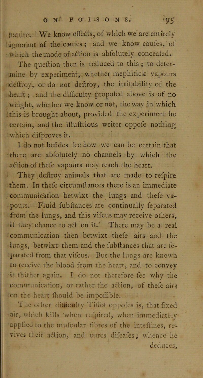 Jiaiure. We know effects, of which we'are entirely ignorant of the caufes ; and we know caufes, of which the mode of adtion is ablblutely concealed. The qiieition then is reduced to this ; to deter- mine by experiment, whether mephitick vapours deltroy, or do not deftroy, the irritability of the heart; and the difficulty propofed above is of no w eight, w'hether we know or not, the way in which This is brought about, provided the experiment be certain, and the illuftrious waiter oppofe nothing which difproves it. 1 do not befides fee how we can be certain that there are abfolutely no channels by which the adtion of thefe vapours may reach the heart. They deftroy animals that are made to refpire them. In thefe circumftances there is an immediate communication betwixt the lungs and thefe va- pours. Fluid fubftances are continually feparated from the lungs, and this vifeus may receive others, if they chance to adt on it.' There may be a real communication then betwixt thefe airs and the lungs, betwixt them and the fubftances that are fe- parated from that vifeus. But the lungs are knowm to receive the blood from the heart, and to convey it thither again. I do not therefore fee why the communication, or rather the adtion, of thefe airs .on the heart fliould be impoffible. The other difficulty Tiftbt oppofes is, that fixed air, which kills 'when refpired, when immediately applied to the mufcular fibres of the inteftines, re- vives their adlion, and cures difeafes; whence he ded uces.