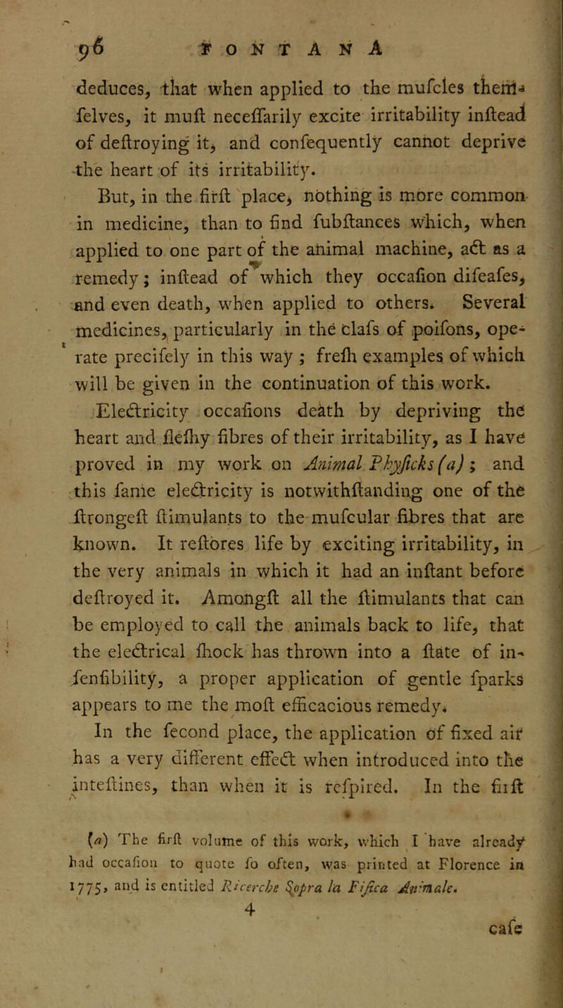 deduces, that when applied to the mufcles therii-* felves, it mult neceffarily excite irritability inftead of deftroying itj and confequently cannot deprive the heart of its irritability. But, in the firft 'placcj nothing is more common in medicine, than to find fubflances which, when applied to one part of the animal machine, adt as a remedy; inftead of which they occafion difeafes, and even death, when applied to others* Several medicines, particularly in the clafs of poifons, ope- rate precifely in this way ; frefli examples of which will be given in the continuation of this work. Electricity occafions death by depriving the heart and jQefliy fibres of their irritability, as I have proved in my work on Animal Fhyftcks (a) i and this fame eleCtricity is notwithftanding one of the ftrongefl flimulants to the mufcular fibres that are known. It reftores life by exciting irritability, in the very animals in which it had an inflant before deftroyed it. Amongft all the flimulants that can be employed to call the animals back to life, that the elcdrical fliock has throwm into a flate of in- fenfibility, a proper application of gentle fparks appears to me the mofl efficacious remedy* In the fecond place, the application of fixed air has a very different effeCl when introduced into the inteflines, than when it is rcfpired. In the fiifi: (rt) The firft volume of this work, which I have already had occafion to quote fo often, was printed at Florence in 1775» ^“•‘1 entitled Ricerche ^opra la Fijica Atr'nale. I