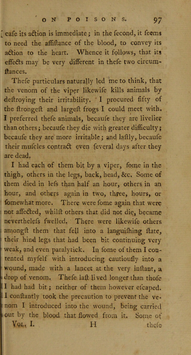 / :[ cafe its adtion is immediate; in the fecond, it feems to need the afliftance of the blood, to convey its adtion to the heart. Whence it follows, that its effedts may be very different in thefe two circum- ftances. Thefe particulars naturally led me to think, that the venom of the viper likewife kills animals by deflroying their irritability. ‘ I procured fifty of the flrongeft and largeft frogs I could meet with. I preferred thefe animals, becaufc they are livelier than others; becaufe they die with greater difficulty; becaufe they are more irritable; and laftly, becaufe their mufcies contradt even feveral days after they are dead. I had each of them bit by a viper, fpine in the thigh, others in the legs, back, head, &c. Some of them died in lefs tl^an half an hour, others, in an hour, and others again in two, three, hours, or fomewhat more. There w^ere fome again that were [ not affedted, whilfl; others that did not die, became neverthelefs fwelled, ' There were likevvife others amongfi: them that fell into a languifhing ftate, their hind legs that had been bit continuing very weak;, and even paralytick. In fome of them I con- tented myfelf wdth introducing cautioufly into a ■ wound, made with a lancet at the very inftant, a drop of venom. Thefe laft lived longer than thofe had had bit; neither of them however elcaped. I conftantly took the precaution to prevent the ve- nom I introduced into the wound, being carried . out by the blood that flowed from it. Some of h H thefe