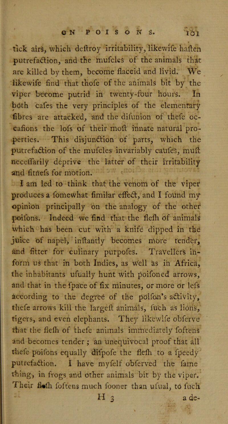 9 lick airs, which deftroy irritability, likewiCe hafteh putrefadlion, and the mufcles of the animals tlidt are killed by them, become flaccid and livid. We likewife find that thofe of the animals bit by the viper become putrid in twenty-four hours. In both cafes the very principles of the elementary fibres are attacked, and the difunion of thefe oc- cafions the lofs of their moft innate natural pro- perties. This disjunction of parts, which the putrefaction of the mufcles invariably catifes, mufl. neceffarily deprive the latter of their irritability and fitrtefs for motion. I am led to think that the venorn of the viper produces a fomewhat fimilar efleCl, and I foiind my^ opinion principally 'on the analogy of the other poifons. Indeed we find that the flelh of animals which has been cut with a knift dipped in the juice of napel-, inftantly becomes more tender, and fitter for culinary purpofes. Travellers in- form us that in both Indies, as well as in Africa, the inhabitants ufualiy hunt with poifoned arrows, and that in the fpa'ce of fix minutes, or more or lefs according to the degree of the pOifoii’s aCtiVity, thefe arrows kill the largefl; animals, fuch as lioris, tigers, and even elephants. They likewife obferve that the flefli of 'thefe animals immediately foftens and becomes tender ; an unequivocal proof that all thefe poifons equally difpofe the flelh to a fpeedy putrefaction. I have myfelf obferved the fame thing, in frogs and other animals bit by the viper. Their fl#lh foftens much fooner than ufual, to fuch H 3 a de-