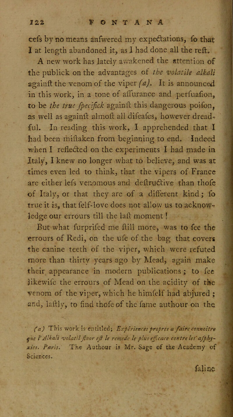 cefs by no means anfwered my exped:ations^ fo that I at length abandoned it, as I had done all the reft. A new work has lately awakened the attention of the publick on the advantages of the volatile alkali againft the venom of the viper (a). It is announced in this work, in a tone of afturance and perfuafion, to be the true fpecijick againft this dangerous polfon, as well as againft almoft all difeafes, however dreadr fuL In reading this w^ork, I apprehended that I had been miftaken from beginning to end. Indeed when I reflected on the experiments I had made in Italy, I knew no longer what to believe, and was at times even led to think, that the vipers of France are either lefs venomous and deftrudtive than thofc of Italy, or that they are of a different kind; fo true it is, that felf-love does not allow us to acknow- ledge our errours till the laft moment! But what furprifed me ftill more, w'as to fee the errours of Redi, on the ufe of the bag that covers the canine teeth of the viper, which were refuted more than thirty years ago by Mead, again make their appearance in modern publications ; to fee likewife the errours of Mead on the acidity of the venom of the viper, which he himfeif had abjured ; and, laftly, to find thofe of the fame authour on the fa) This work is entitled; Experiences fropres a faireconmitre ^nc V Alkali qjolatilJiuor ejl le remedc le plus efflcace centre les‘ofphy- xies. Paris. The Authour is Mr. Sage of the Academy of Sciences. falin^: