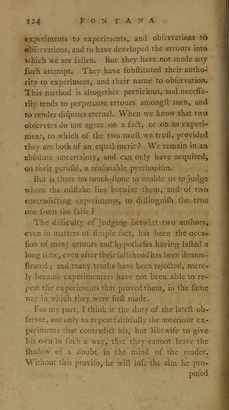 experiments to experiments, and obfervations to obfervations, and to have developed the errours into which we are fallen. But they have not made any fuch attempt. They have fubftituted their autho- rity to experiment, and their name to obfervation. This method is altogether pernicious, and neceffa- rily tends to perpetuate errours amongft men, and to render difputes eternal. When we know that two obfervers do not agree on a fadt, or on an experi- ment, to which of the two muft we truft, provided they are both of an equal merit ? We remain in an abfolute uncertainty, and can only have acquired, on their perufal, a rpafonablc pyrrhonifm. But is there no touch-ftone to enable us to judge where the mlllake lies betwixt them, and of two contradidting experiments, to diHinguifli the true one from the falfe ? ' The difficulty of judging betwixt two authors, even in matters of limple fadt, has been the occa- lion of many erroufs and hypothefes having larted a long time, even after their falfehood has been demon- llrated ; and many truths have been rejedted, mere- ly becaufe experimenters have not been able to re- peat the experiments that proved them, iri the fame way in which they were firit made. For my part, I think it the duty of the latell ob- fetver, not only to repeat faithfully the anteriour ex- periments that contradidt his, but likewife to give his own in fuch a way, that they cannot leave the jliadow of a doubt in the mind of the reader. Without this provifo, he w'ill lofc the aim he pro^ pofed