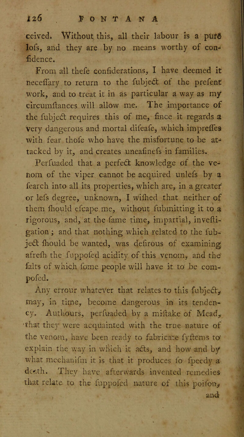 ceivedi Without this, all their labour is a puf6 lofs, and they are by no means worthy of con- fidence. From all thefe Gonfiderations, I have deemed it necelTary to return to the fubjed; of the prefent work, and to treat it in as particular a way as my circumftances will allow me. The importance of the fubjeft requires this of me, fince it regards a very dangerous and mortal difeafej which impreflea with fear thofe who have the misfortune to be at- tacked by it, and creates uneafinefs in families. Perfuaded that a perfedfc knowledge of the ve- nom of the viper cannot be acquired unlefs by a fearch into all its properties^ which are, in a greater or lefs degree, unknown, I wilhed that neither of them flrould efcape me, without fubmitting it to a rigorous, and, at the fame time, impartial, invefli- gation; and that nothing which related to the fub- jed fhould be wanted, was delirous of examining afrefh the fuppofed acidity of this venom, and the’ falts of which fame people will have it to be com- pofed. Any errour whatever that relates to this fubjedy may, in time, become dangerous in its tenden- cy. Authours, perfuaded by a miftakc of Mead^ 'that they were acquainted with the true nature of the veno}u, have been ready to fabricate fyftcms to explain the way in which it ads, and how and by W'hat mcchanifm it is that it produces fo fpeedy a dcfith. They have afterwards invented remedies that relate to the fuppofed nature of this poilbn-;# ' . and