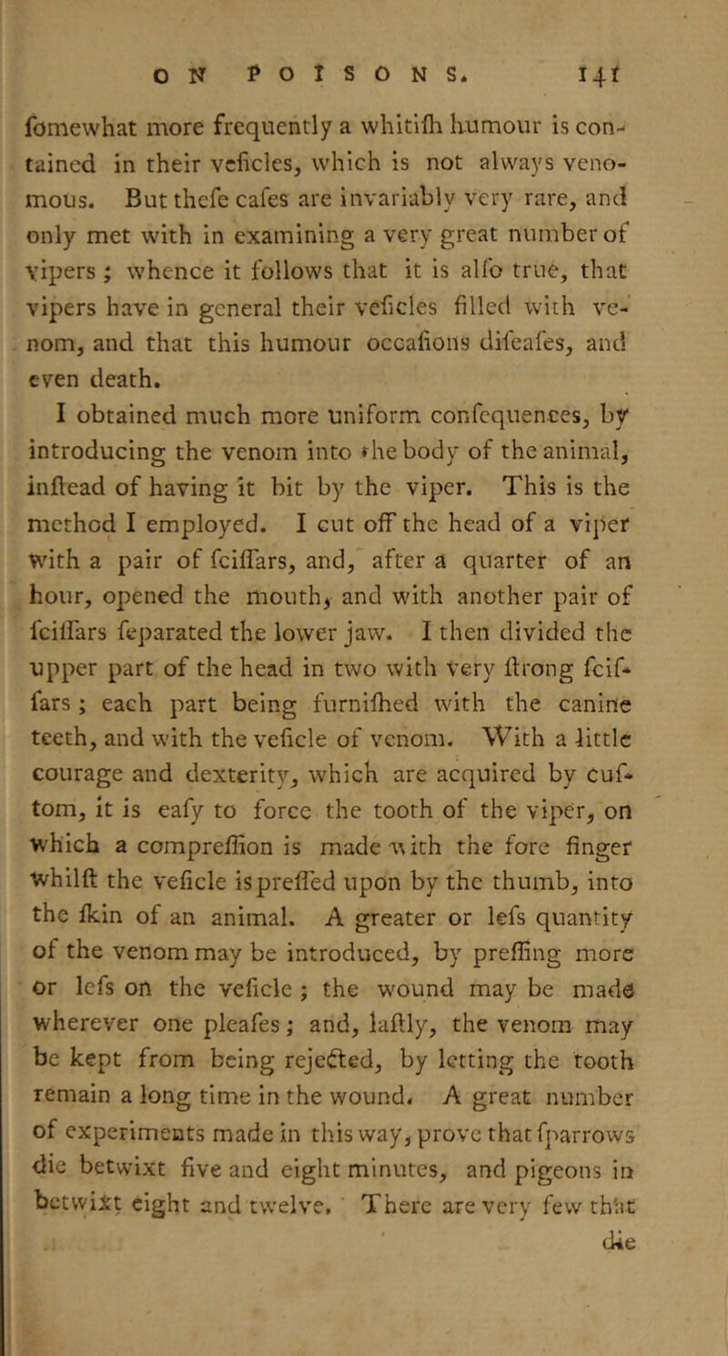 fomewhat more frequently a whitifli Kumour is con- tained in their vcficles, which is not always veno- mous. But thefe cafes are invariably very rare, and only met with in examining a very great number of vipers; whence it follows that it is alfo true, that vipers have in general their veficles filled with ve- nom, and that this humour occafions difeafes, and even death. I obtained much more uniform confequences, by introducing the venom into »hebody of the animal, inftead of having it bit by the viper. This is the method I employed. I cut off the head of a viper with a pair of feiffars, and, after a quarter of an hour, opened the mouthy and with another pair of fcilfars feparated the lower jaw. I then divided the upper part of the head in two with Very ftrong fcif» fars ; each part being furnifhed with the canine teeth, and with the veficle of venom. With a Httlc courage and dexterity, which are acquired by cuf- tom, it is eafy to force the tooth of the viper, on which a compreffion is made with the fore finger whilft the veficle is prefled upon by the thumb, into the fkin of an animal. A greater or lefs quantity of the venom may be introduced, by prefling more or Icfs on the veficle ; the wound may be mads wherever one pleafes ,* and, laflly, the venom may be kept from being rejefted, by letting the tooth remain a long time in the wound. A great number of experiments made in this way, prove thatfparrows die betwixt five and eight minutes, and pigeons in betwiit eight and twelve. There are very few tb'at die