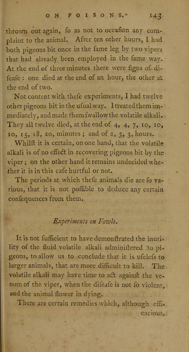 throwTi out again, fo as not to occalion any com- plaint to the animal. After ten other hours, I had both pigeons bit once in the fame leg by two vipers that had 'already been employed in the fame way. At the end of three minutes there were figns of. di- feafe : one died at the end of an hour, the other at the end of two. 'Not content with thefe experiments, I had twelve other pigeons bit in the ufual way. I treated them im- mediately, and made themfwallow the volatile alkali. They all twelve died, at the end of 4, 4, 7, 10, 10, 10, 15, 18, 20, minutes ; and of 2, 3, 3, hours. Whilft it is certain, on one hand, that the volatile alkali is of no efFedt in recovering pigeons bit by the viper; on the other hand it remains undecided whe- ther it is in this cafe hurtful or not. The periods at which thefe animals die are fo va- rious, that it is not poffible to deduce any certain confequences from them. Experiments on Fowls. It is not fufficient to have demonftrated the inuti- lity of the fluid volatile alkali adminiftered to pi- geons, to allow us to conclude that it is ufelefs to larger animals, that are more difficult to kill. The volatile alkali may have time to adl againft the ve- nom of the viper, when the difeafe is not fo violent, and the animal flower in dying. There are certain remedies which, although cfli-, cacious.