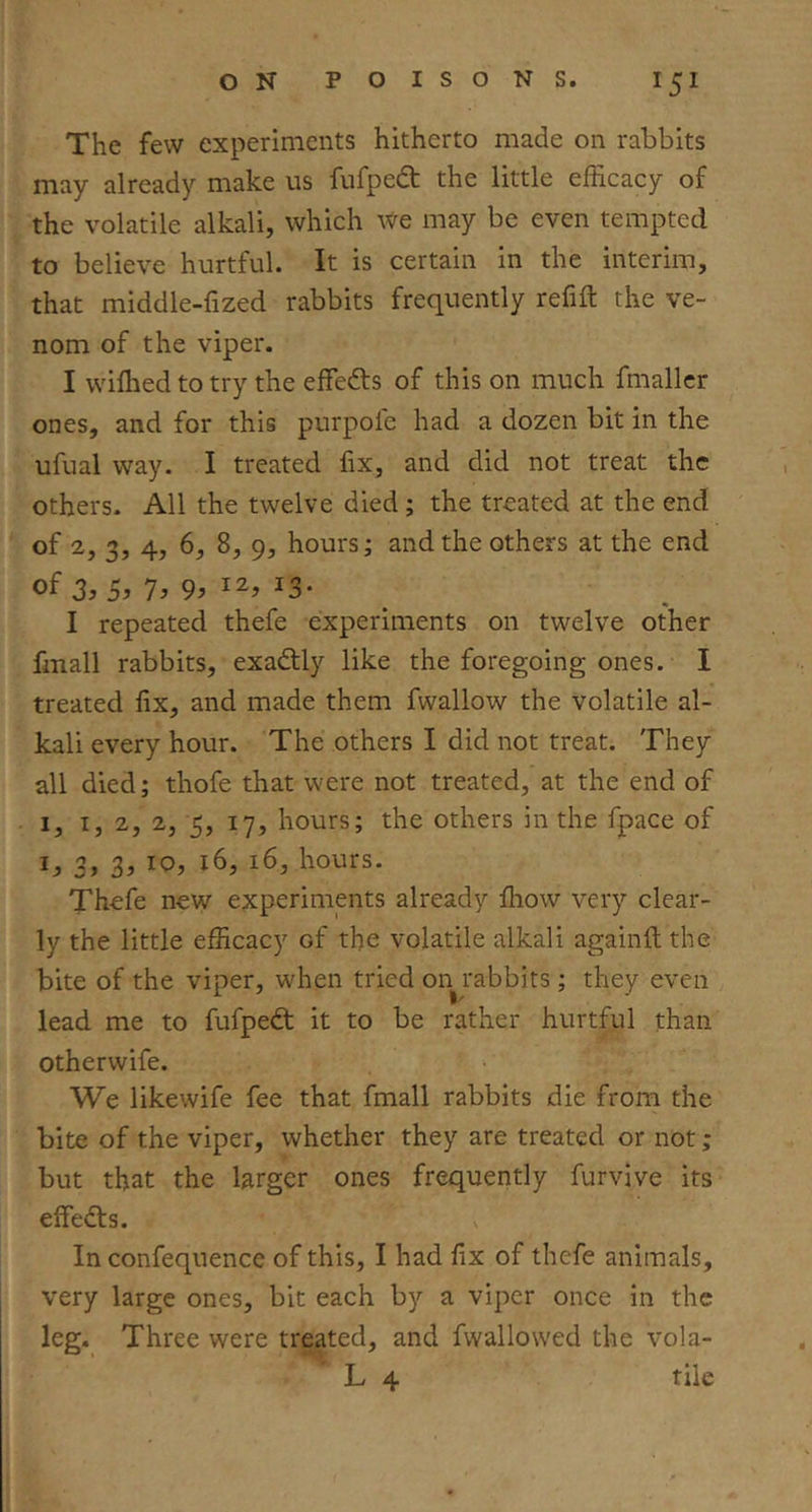 The few experiments hitherto made on rabbits may already make us fiifpedt the little efficacy of the volatile alkali, which We may be even tempted to believe hurtful. It is certain in the interim, that middle-fized rabbits frequently refill the ve- nom of the viper. I wilhed to try the effedls of this on much fmaller ones, and for this purpoie had a dozen bit in the ufual way. I treated fix, and did not treat the others- All the twelve died ; the treated at the end of 2, 3, 4, 6, 8, 9, hours; and the others at the end oi 3, DJ 7^ 9> ^3* I repeated thefe experiments on twelve other fmall rabbits, exadlly like the foregoing ones. I treated fix, and made them fwallow the volatile al- kali every hour. The others I did not treat. They all died; thofe that were not treated, at the end of I, I, 2, 2, 5, 17, hours; the others in the fpace of ij. 3y 16, hours. Thefe new experiments already lliow very clear- ly the little efficacy of the volatile alkali againll the bite of the viper, when tried on rabbits; they even lead me to fufpedl it to be rather hurtful than otherwife. We likewife fee that fmall rabbits die from the bite of the viper, whether they are treated or not; but that the larger ones frequently furvive its effedls. In confequence of this, I had fix of thefe animals, very large ones, bit each by a viper once in the leg. Three were treated, and fwallowed the vola- L 4 tile