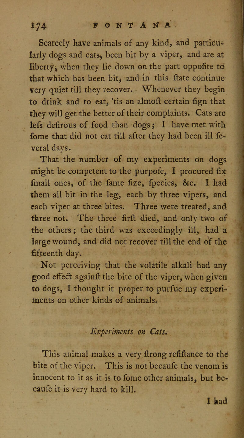 t74 Scarcely have animals of any kind, and particu- larly dogs and cats^ been bit by a viper, and are at liberty^ when they lie down on the part oppofite to that which has been bit^ and m this ftate continue very quiet till they recover. Whenever they begin to drink and to eat, ’tis an almoft certain lign that they will get the better of their complaints. Cats are lefs defirous of food than dogs; I have met with fome that did not eat till after they had been ill fe- veral days. That the number of my experiments on dogs might be competent to the purpofe, I procured fix fmall ones, of the fame fize, fpecies, &c. I had them all bit in the leg, each by three vipers, and each viper at three bites. Three were treated, and three not. The three firft died, and only two of the others; the third was exceedingly ill, had a large wound, and did not recover till the end of the fifteenth day. Not perceiving that the volatile alkali had any good elfedl againft the bite of the viper, when given to dogs, I thought it proper to purfue my experi- ments on other kinds of animals. Experiments on Cats, This animal makes a very llrong refiflance to thd bite of the viper. This is not becaufe the venom is innocent to it as it is to fome other animals, but be- caufe it is very hard to kill. 1 had