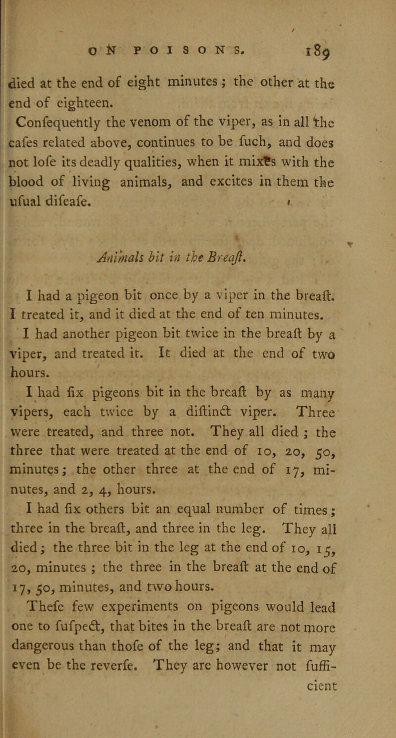 died at the end of eight minutes; the other at the end of eighteen. Confequently the venom of the viper, as in all ^he cafes related above, continues to be fuch, and does not lofe its deadly qualities, when it mix^s with the blood of living animals, and excites in them the ufual difeafe. Animals hit in the Breajl. I had a pigeon bit once by a viper in the bread. I treated it, and it died at the end of ten minutes. I had another pigeon bit twice in the bread by a viper, and treated it. It died at the end of two hours. I had fix pigeons bit in the bread by as many vipers, each twice by a didindt viper. Three were treated, and three not. They all died ; the three that were treated at the end of 10, 20, 50, minutes; the other three at the end of 17, mi- nutes, and 2, 4, hours. I had fix others bit an equal number of times; three in the bread, and three in the leg. They all died; the three bit in the leg at the end of 10, 15, 20, minutes ; the three in the bread at the end of 17, 50, minutes, and two hours. Thefe few experiments on pigeons would lead one to fufpedt, that bites in the bread are not more dangerous than thofe of the leg; and that it may even be the reverfe. They are however not fuffi- cient