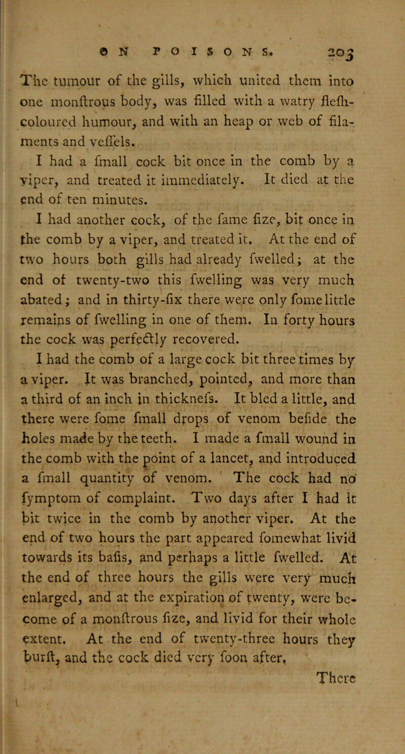 The tumour of the gills, which united them into one monftrous body, was filled with a watry flefli- coloLircd humour, and with an heap or web of fila- ments and veflels. I had a fmall cock bit once in the comb by a viper, and treated it immediately. It died at the end of ten minutes. I had another cock, of the fame fizc, bit once in the comb by a viper, and treated it. At the end of two hours both gills had already fwelled; at the end ot twenty-two this fwelling was very much abated; and in thirty-fix there were only fomelittle remains of fwelling in one of them. In forty hours the cock was perfectly recovered. I had the comb of a large cock bit three times by a viper. It was branched, pointed, and more than a third of an inch in thicknefs. It bled a little, and there were fome fmall drops of venom befide the holes made by the teeth. I made a fmall wound in the comb with the point of a lancet, arid introduced a fmall quantity of venom. ' The cock had no fymptom of complaint. Two days after I had it bit twice in the comb by another viper. At the end of two hours the part appeared fomewhat livid towards its bafis, and perhaps a little fwelled. At the end of three hours the gills W'ere very much enlarged, and at the expiration of tw^enty, were be- come of a monftrous fize, and livid for their whole extent. At the end of twenty-three hours they bur ft, and the cock died very foon after, There