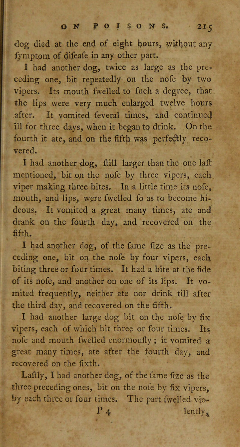 <3og died at the end of eight ijours, \yithout any fympi,om of difeafe in any other part. I had another dog, twice as large as the pre- ceding one, bit repeatedly on the nofe by two vipers. Its mouth fwelled to fuch a degree, that the lips were very much enlarged twelve hours after. It vomited feveral times, and continue4 all for three days, when it began tq drink. On the fourth it ate, and on the fifth was perfedly reco- vered. I had another dog, fiill larger than the one lafi; mentioned, bit on the nqfe hy three vipers, each viper making three bites. In a little time its nofe, mouth, and lips, were fwelled fo as to become hi- deous. It voniited a great many times, ate and drank on the fourth day, and recovered on the fifth. I had another dog, of the fame fize as the pre- ceding one, bit on the nofe by four vipers, each biting three or four times. It had a bite at the fide of its nofe, and another on one of its lips. It vo- mited frequently, neither ate nor drink till after the third day, and recovered on the fifth. I had another large dog bit on the nofe by fix vipers, each of which bit three or four times. Its nofe and mouth fwelled enormoufiy; it vomited a great many times, ate after the fourth day, and recovered on the fixth. Lafily, I had another dog, of the fame fize as the three preceding ones, bit on the nofe by fix vipers, by each three or four times. The part fwelled vro.- P 4 lently,j^