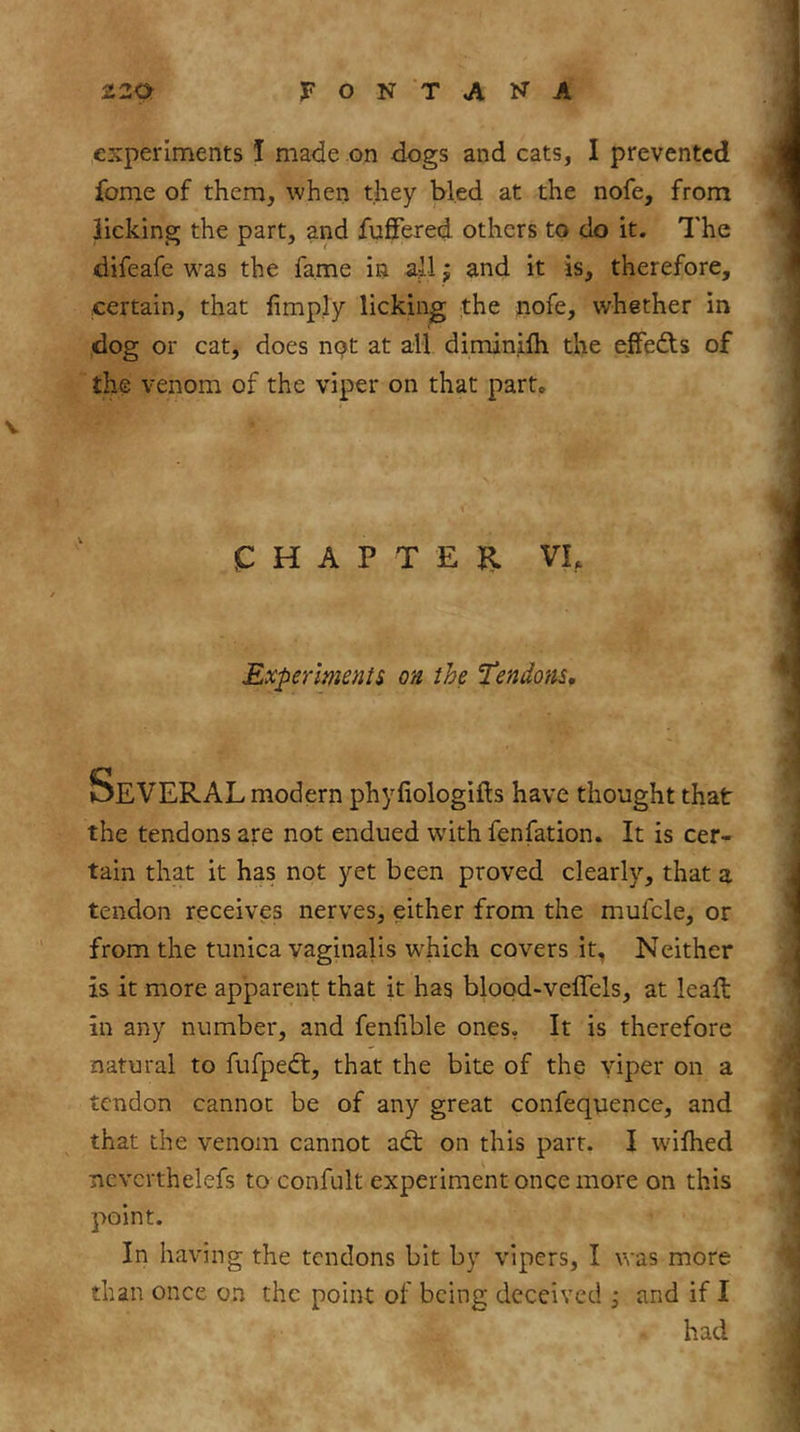 experiments I made on dogs and cats, I prevented fome of them, when they bled at the nofe, from licking the part, and fufiered others to do it. The difeafe was the fame in all; and it is, therefore, certain, that limply licking the nofe, whether in dog or cat, does npt at all diminilh the effects of the venom of the viper on that part» V (C H A P T E II VI, Experiments on the Tendons, modern phyfiologifls have thought that the tendons are not endued with fenfation. It is cer- tain that it has not yet been proved clearly, that a tendon receives nerves, either from the mufcle, or from the tunica vaginalis which covers it, Neither is it more apparent that it has blood-velTels, at leaft in any number, and fenlible ones, It is therefore natural to fufpedt, that the bite of the yiper on a tendon cannot be of any great confequence, and that the venom cannot adt on this part. I wilhed nevcrthelefs to confiilt experiment once more on this point. In having the tendons bit by vipers, I was more than once on the point of being deceived i and if I had