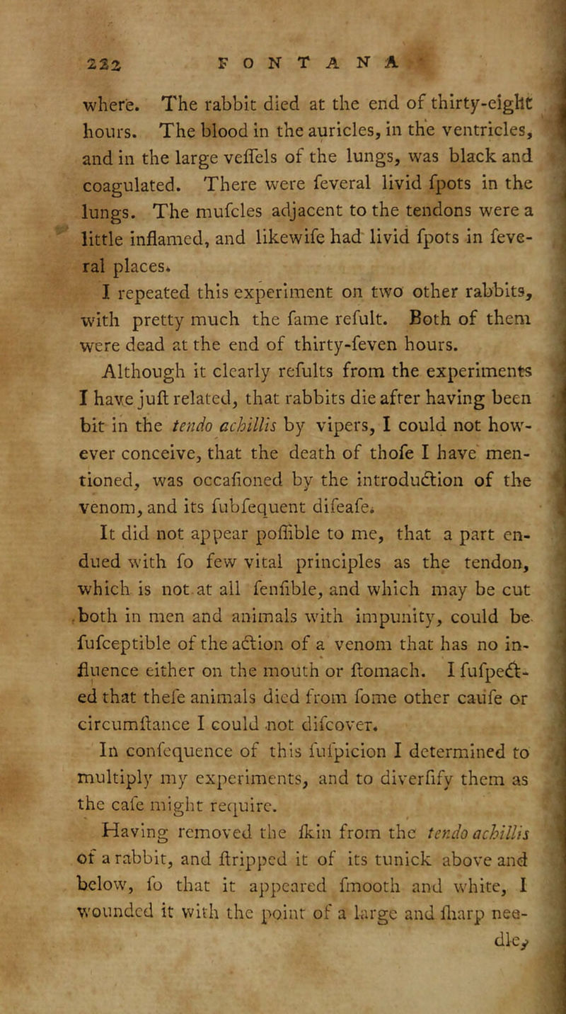 where. The rabbit died at the end of thirty-eight hours. The blood in the auricles, in the ventricles, and in the large veflels of the lungs, was black and coagulated. There were feveral livid fpots in the lungs. The mufcles adjacent to the tendons were a little inflamed, and likewife had livid fpots in feve- ral places* I repeated this experiment on two other rabbits, with pretty much the fame refult. Both of them were dead at the end of thirty-feven hours. Although it clearly refults from the experiments I have juft related, that rabbits die after having been bit in the tendo achillis by vipers, I could not how- ever conceive, that the death of thofe I have men- tioned, was occafioned by the introduction of the venom, and its fubfequent difeafe* It did not appear poflible to me, that a part en- dued with fo few vital principles as the tendon, which is not.at all fenfible, and which may be cut ■ both in men and animals with impunity, could be- fufceptible of the action of a venom that has no in- fluence either on the mouth or ftomach. I fufpect- ed that thefe animals died from fome other caiife or circumftance I could .not difcover. In confcquence of this fufpicion I determined to multiply my experiments, and to diverfify them as the cale might require. Having removed the Ikin from the tendo achillis of a rabbit, and ftripped it of its tunick above and below, io that it appeared fmooth and white, I wounded it with the point of a large and Ibarp nee- dlcy