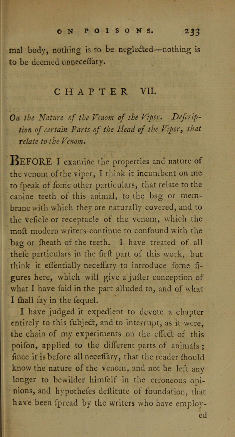 mal body, nothing is to be negledted—nothing is to be deemed unneceflary. CHAPTER VII. On the Nature of the Venom of the Viper, Defcrip- tion of certain Farts of the Head of the Viper, that relate to the Venom. Before i examine the properties and nature of the venom of the viper, I think it incumbent on me to fpeak of fome other particulars, that relate to the canine teeth of this animal, to the bag or mem- brane with which they are naturally covered, and to the Veficle or receptacle of the venom, which .the mod modern writers continue to confound with the bag or fheath of the teeth. I have treated of all thefe particulars in the firft part of this work, but think it eflentially neceffary to introduce fome fi- gures here, which will give a jufter conception of what I have faid in the part alluded to, and of what I fhall fay in the fequel. I have judged it expedient to devote a chapter entirely to this fubjedt, and to interrupt, as it were, the chain of my experiments on the effedt of this poifon, applied to the different parts of animals ; lince it is before all neceffary, that the reader fliould know the nature of the venom, and not be left any longer to bewilder himfelf in the erroneous opi- nions, and hypothefes deftitute of foundation, that have been fpread by the writers who have employ- ed