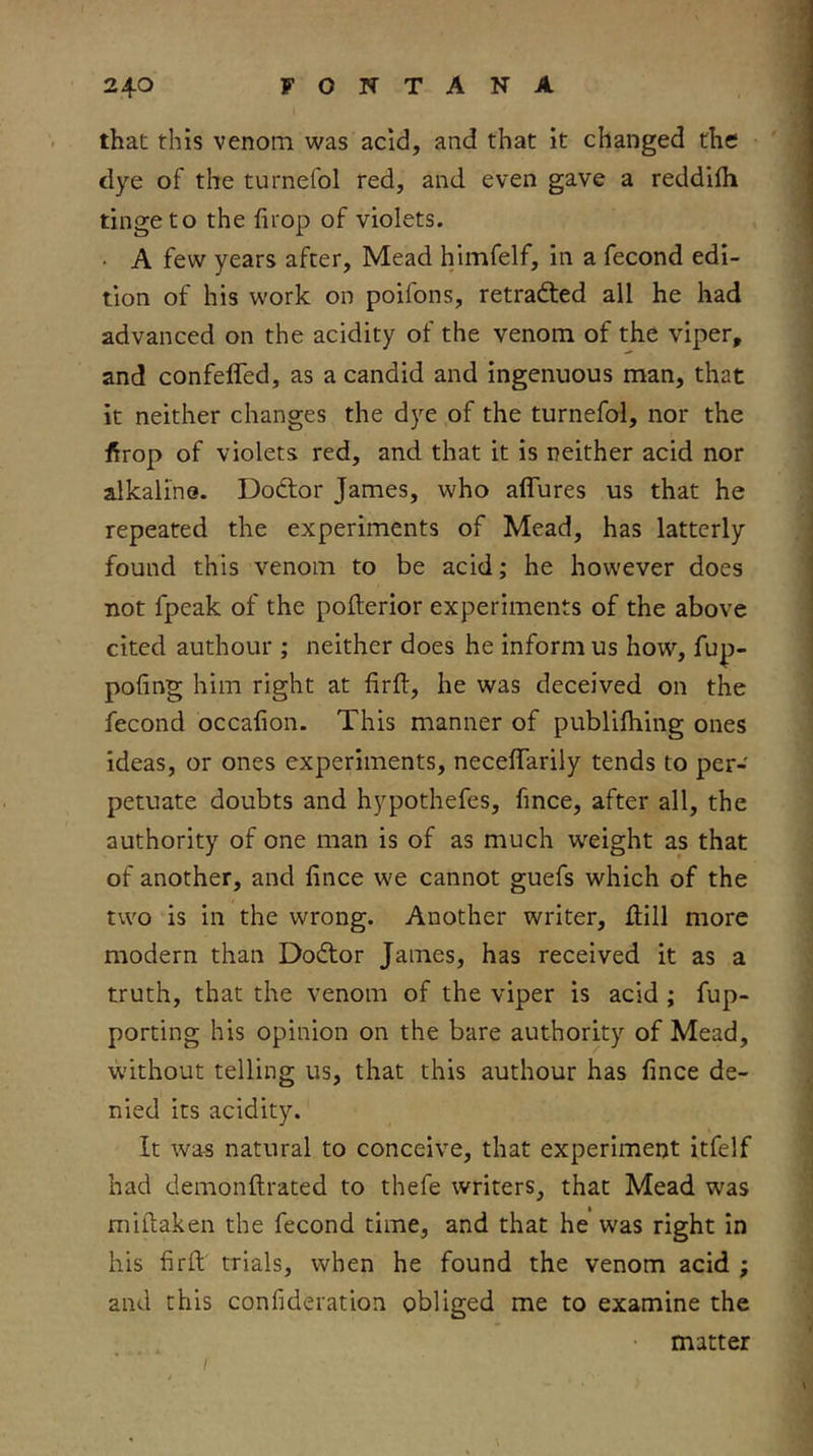 that this venom was acid, and that it changed the dye of the turnefol red, and even gave a reddifli tinge to the firop of violets. • A few years after. Mead himfelf, in a fecond edi- tion of his work on poifons, retradted all he had advanced on the acidity of the venom of the viper, and confefled, as a candid and ingenuous man, that it neither changes the dye of the turnefol, nor the f^rop of violets red, and that it is neither acid nor alkaline. Dodtor James, who affures us that he repeated the experiments of Mead, has latterly found this venom to be acid; he however does not fpeak of the pofterior experiments of the above cited authour ; neither does he inform us how, fup- pofing him right at firft, he was deceived on the fecond occahon. This manner of publilhing ones ideas, or ones experiments, necelTarily tends to per- petuate doubts and hypothefes, fince, after all, the authority of one man is of as much weight as that of another, and fince we cannot guefs which of the two is in the wrong. Another writer. Hill more modern than Dodtor James, has received it as a truth, that the venom of the viper is acid ; fup- porting his opinion on the bare authority of Mead, without telling us, that this authour has fince de- nied its acidity. It was natural to conceive, that experiment itfelf had demonftrated to thefe writers, that Mead was miftaken the fecond time, and that he was right in his firfi; trials, when he found the venom acid ; and this confideration obliged me to examine the • matter /