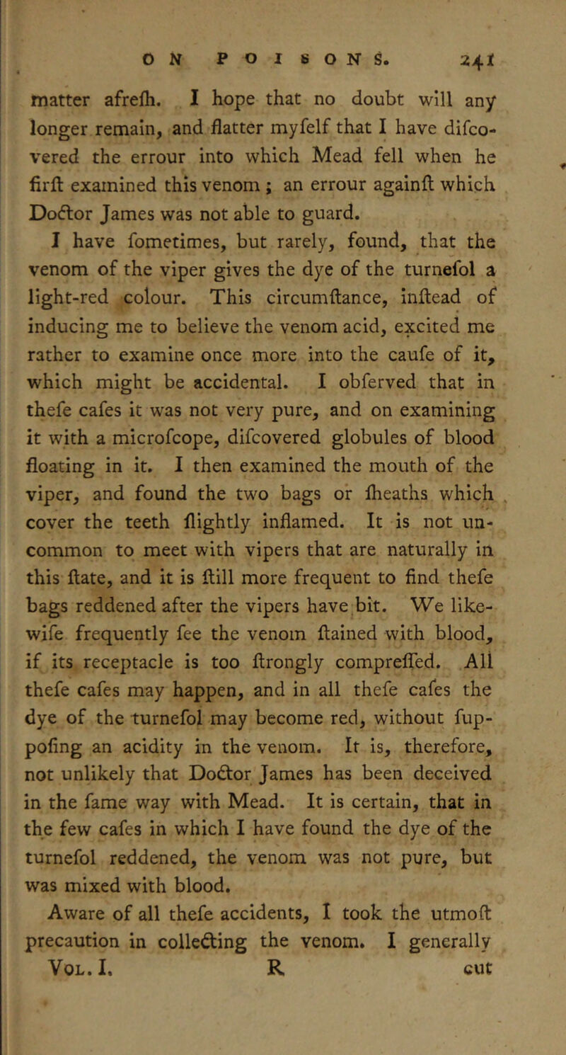 matter afrefli. I hope that no doubt will any longer remain, and flatter myfelf that I have difco- vered the errour into which Mead fell when he firft examined this venom ; an errour againft which Dodtor James was not able to guard. I have fometimes, but rarely, found, that the venom of the viper gives the dye of the turnefol a light-red colour. This circumftance, inflead of inducing me to believe the venom acid, excited me rather to examine once more into the caufe of it, which might be accidental. I obferved that in thefe cafes it was not very pure, and on examining it with a microfcope, difcovered globules of blood floating in it. I then examined the mouth of the viper, and found the two bags or Iheaths which cover the teeth llightly inflamed. It is not un- common to meet with vipers that are naturally in this Hate, and it is flill more frequent to find thefe bags reddened after the vipers have bit. We like- wife frequently fee the venom ftained with blood, if its receptacle is too ftrongly comprefled. All thefe cafes may happen, and in all thefe cafes the dye of the turnefol may become red, without fup- pofing an acidity in the venom. If is, therefore, not unlikely that Dodtor James has been deceived in the fame way with Mead. It is certain, that in the few cafes in which I have found the dye of the turnefol reddened, the venom was not pure, but was mixed with blood. Aware of all thefe accidents, I took the utmoft precaution in collecting the venom. I generally VoL. I. R cut