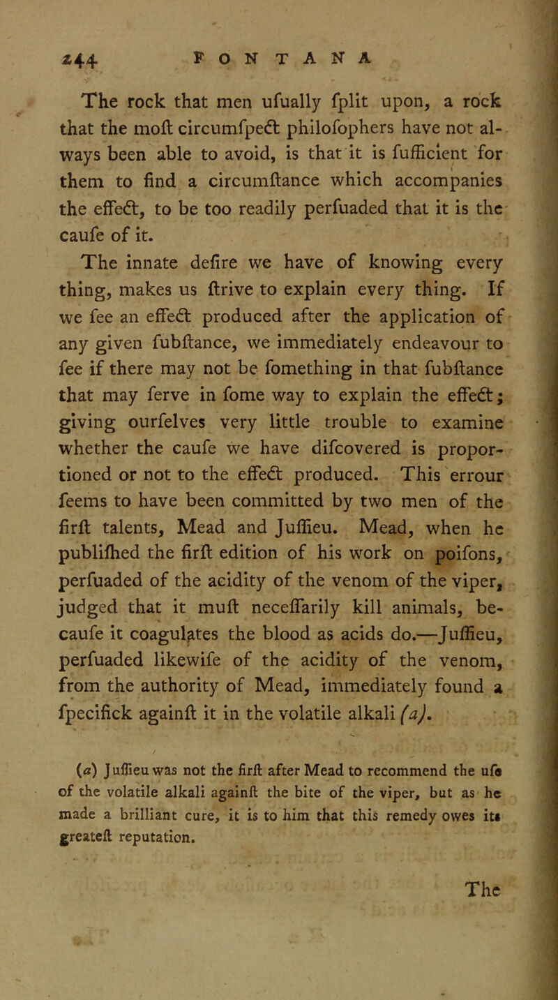 The rock that men ufually fplit upon, a rock that the moll circumfpeft philofophers have not al- ways been able to avoid, is that it is fufficlent for them to find a circumftance which accompanies the effect, to be too readily perfuaded that it is the caufe of it. The innate defire we have of knowing every thing, makes us ftrive to explain every thing. If we fee an efFed: produced after the application of any given fubllance, we immediately endeavour to fee if there may not be fomething in that fubllance that may ferve in fome way to explain the effed; giving ourfelves very little trouble to examine whether the caufe we have difcovered is propor- tioned or not to the effed produced. This 'errour feems to have been committed by two men of the firll talents. Mead and Julfieu. Mead, when he publilhed the firll edition of his work on poifons, perfuaded of the acidity of the venom of the viper, judged that it mull neceflarily kill animals, be- caufe it coagulates the blood as acids do.—Julfieu, perfuaded likewife of the acidity of the venom, from the authority of Mead, immediately found a fpecifick againll it in the volatile alkali (aj. / {a) J uflieu was not the firft after Mead to recommend the ufa of the volatile alkali againll the bite of the viper, but as he made a brilliant cure, it is to him that this remedy owes its greatell reputation. The