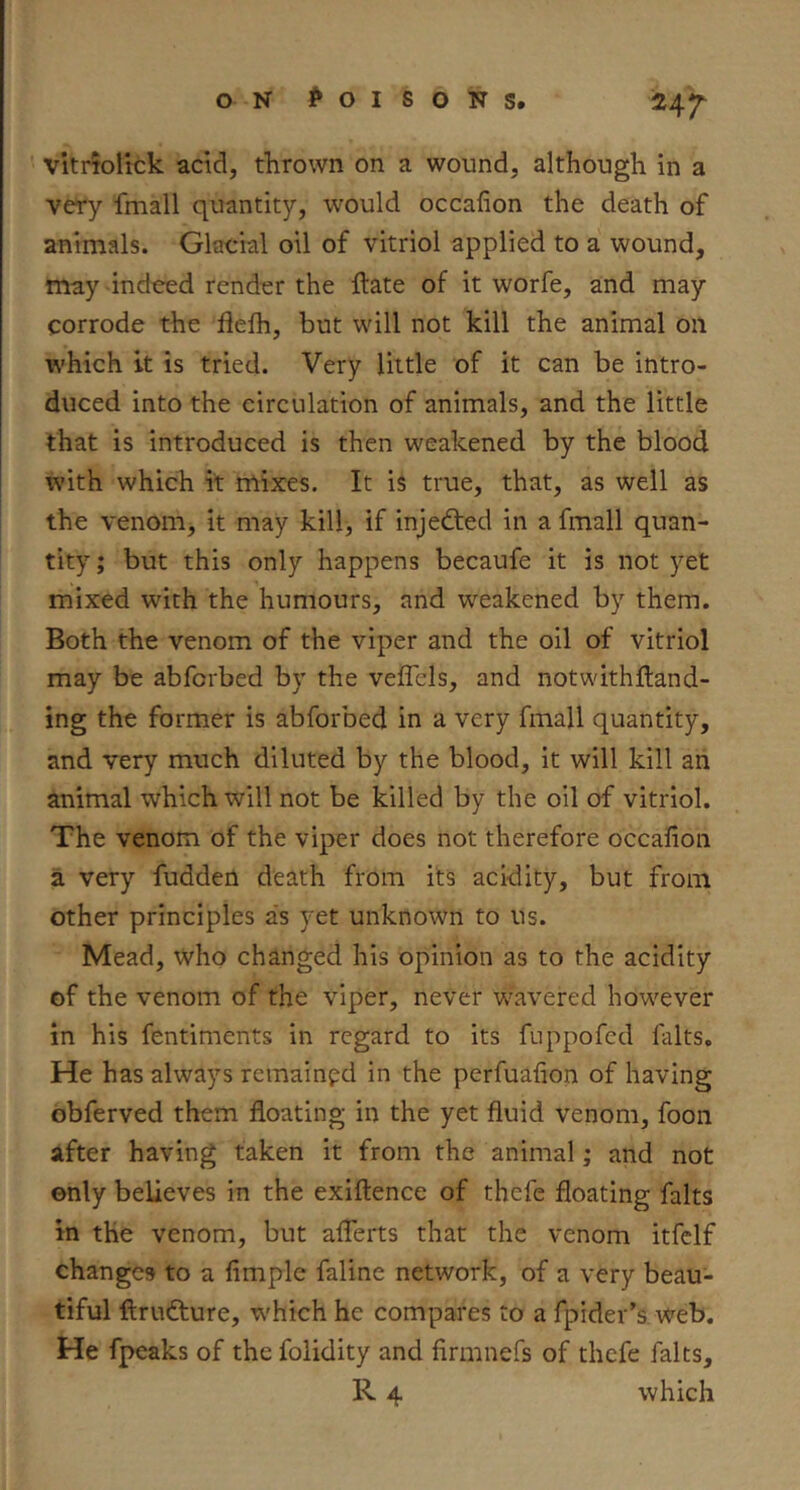 Mr vitriolick acid, thrown on a wound, although in a very fmall quantity, would occafion the death of animals. Glacial oil of vitriol applied to a wound, may indeed render the iftate of it worfe, and may corrode the flelh, but will not kill the animal on which it is tried. Very little of it can be intro- duced into the circulation of animals, and the little that is introduced is then weakened by the blood with which it mixes. It is true, that, as well as the venom, it may kill, if injedted in a fmall quan- tity ; but this only happens becaufe it is not yet mixed with the humours, and weakened by them. Both the venom of the viper and the oil of vitriol may be abforbed by the veffels, and notwithfland- ing the former is abforbed in a very fmall quantity, and very much diluted by the blood, it will kill an animal which will not be killed by the oil of vitriol. The venom of the viper does not therefore occafion a very fudden death from its acidity, but from other principles as yet unknown to us. Mead, who changed his opinion as to the acidity of the venom of the viper, never wavered however in his fentiments in regard to its fuppofed falts. He has always remained in the perfuafion of having obferved them floating in the yet fluid venom, foon after having taken it from the animal; and not only believes in the exiftence of thefe floating falts in the venom, but afferts that the venom itfclf changes to a Ample faline network, of a very beau- tiful ftrudture, which he compares to a fpider’s web. He fpeaks of the folidity and firmnefs of thefe falts,