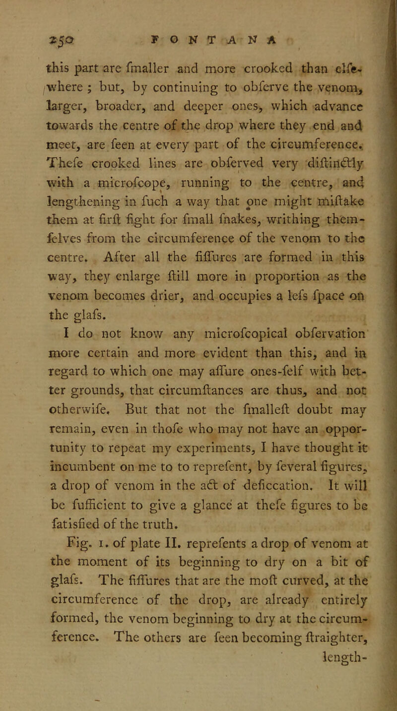 this part are fmaller and more crooked than elfc- •where ; but, by continuing to obferve the venom, larger, broader, and deeper ones, which advance towards the centre of the drop where they end and meet, are feen at every part of the circumference,. Thefe crooked lines are obferved very diftindtly with a microfeope, running to the centre, and lengthening in fuch a way that one might miftake them at firfl; fight for fmall fnakes, writhing them- felves from the circumference of the venom to the centre. After all the fififures are formed in this way, they enlarge ftill more in proportion as the venom becomes drietj and occupies a lefs fpace on the glafs. I do not know any microfcopical obfervation more certain and more evident than this, and in regard to which one may afifure ones-felf with bet- ter grounds, that circumfiiances are thus, and not otherwife. But that not the fmalleft doubt may remain, even in thofe who may not have an oppor- tunity to repeat my experiments, I have thought it incumbent on me to to reprefent, by feveral figures, a drop of venom in the adt of deficcation. It will be fufficient to give a glance at thefe figures to be fatisfied of the truth. Fig. I. of plate II. reprefents a drop of venom at the moment of its beginning to dry on a bit of glafs. The fififures that are the moft curved, at the circumference of the drop, are already entirely formed, the venom beginning to dry at the circum- ference. The others are feen becoming ftraighter, length-