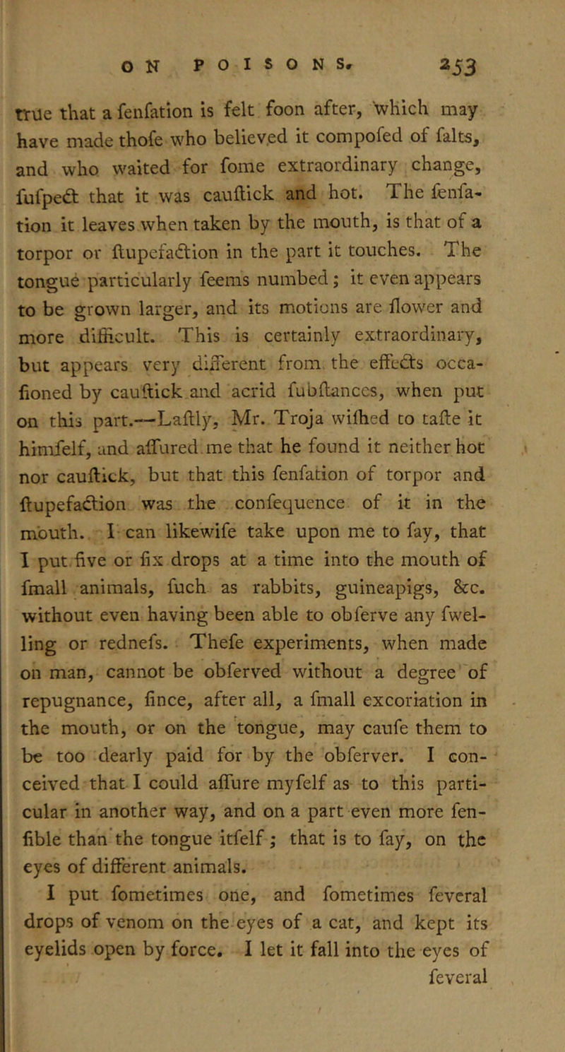 true that a fenfation is felt foon after, which may have made thofe who believ.ed it compofed of falts, and who waited for fome extraordinary change, fufpedl that it was cauftick and hot. The fenfa- tion it leaves when taken by the mouth, is that of a torpor or ftupefaction in the part it touches. The tongue particularly feems numbed; it even appears to be grown larger, and its motions are flower and more difficult. This is certainly extraordinary, but appears v’^ery duTerent from the effedts occa- lioned by cauftick.and acrid fubflanccs, when put on this part.—Laftly, Mr. Troja wilhed to tafle it himfelf, and affured.me that he found it neither hot nor cauftick, but that this fenfation of torpor and ftupefadtion was the confequence of it in the mouth, r can likewife take upon me to fay, that I put.five or fix drops at a time into the mouth of fmall animals, fuch as rabbits, guineapigs, &c. without even having been able to obferve any fwel- ling or rednefs. Thefe experiments, when made on man, cannot be obferved without a degree of repugnance, fince, after all, a fmall excoriation in the mouth, or on the tongue, may caufe them to be too dearly paid for by the obferver. I con- ceived that I could affure myfelf as to this parti- cular in another way, and on a part even more fen- lible than the tongue itfelf; that is to fay, on the eyes of different animals. I put fometimes one, and fometimes fevcral drops of venom on the eyes of a cat, and kept its eyelids open by force. I let it fall into the eyes of feveral