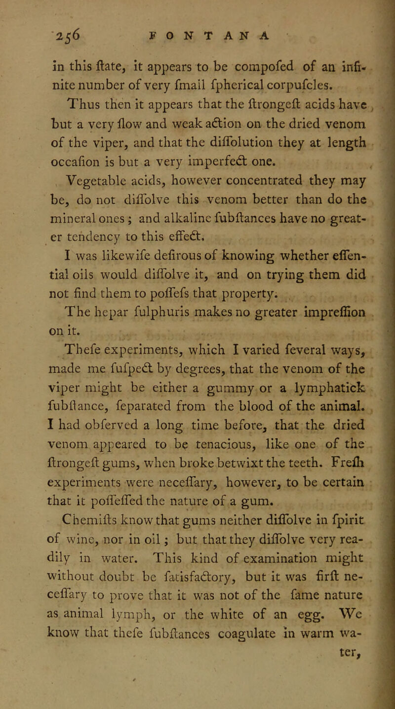 in this ftate, it appears to be compofed of an infi- nite number of very fmail fpherical corpufcles. Thus then it appears that the Itrongeft acids have , but a very flow and weak adtion on the dried venom of the viper, and that the diflblution they at length occafion is but a very imperfedt one. Vegetable acids, however concentrated they may be, do not diflblve this venom better than do the mineral ones ; and alkaline fubftances have no great- er tendency to this effedt. I was likewife defirous of knowing whether eflen- tial oils would diflblve it, and on trying them did not find them to poflefs that property. The hepar fulphuris makes no greater impreflion on it. Thefe experiments, which I varied feveral ways, made me fufpedl by degrees, that the venom of the viper might be either a gummy or a lymphatick fubfiance, feparated from the blood of the animal. I had obferved a long time before, that the dried venom appeared to be tenacious, like one of the flrongeft gums, when broke betwixt the teeth. Frefli experiments were neceflary, however, to be certain that it pofiTelTed the nature of a gum. Chemifts know that gums neither diflblve in fpirit of wine, nor in oil; but that they diflblve very rea- dily in water. This kind of examination might without doubt be fatisfadfory, but it was firfl: ne- cefiTary to prove that it was not of the fame nature as animal lymph, or the white of an egg. We know that thefe fubjflances coagulate in warm wa- ter.