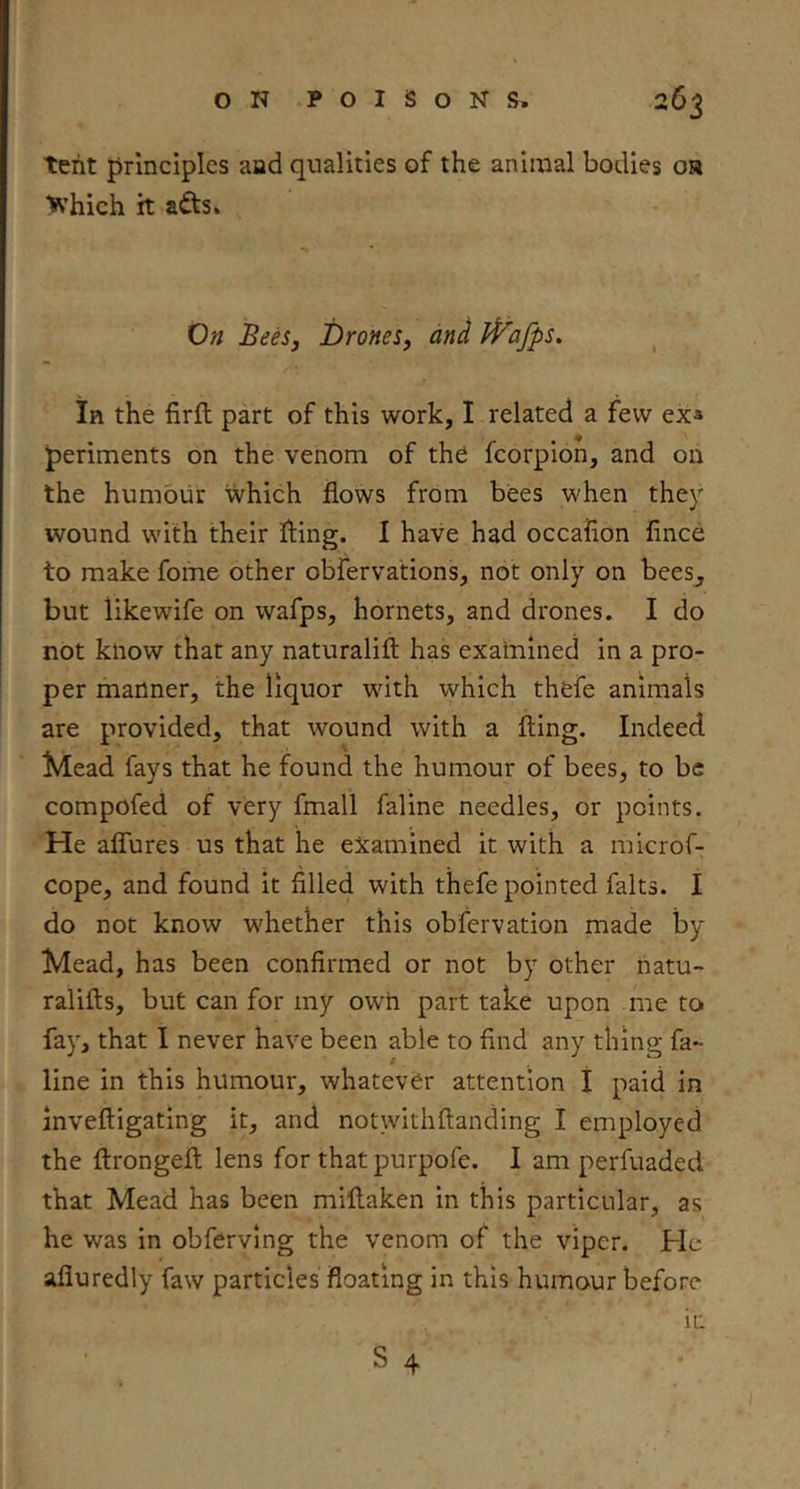 tent principles aad qualities of the animal bodies oa ■Which it afts. 0» BeeSj Drones, and iVafps, in the firfl part of this work, I related a few ex* periments on the venom of the fcorpion, and on the humour which flows from bees when they wound with their fling. I have had occafion fince to make fome other obfervations, not only on bees_, but likewife on wafps, hornets, and drones. I do not know that any naturalifl: has examined in a pro- per manner, the liquor with which thefe animals are provided, that wound with a fling. Indeed Mead fays that he found the humour of bees, to be compofed of very fmall faline needles, or points. He aflures us that he examined it with a microf- cope, and found it filled with thefe pointed falts. I do not know whether this obfervation made by Mead, has been confirmed or not by other natu- ralifls, but can for my own part take upon me to fay, that I never have been able to find any thing fa- line in this humour, whatever attention I paid in invefligating it, and notwithflanding I employed the flrongefl lens for that purpofe. I am perfuaded that Mead has been miflaken in this particular, as he was in obfervlng the venom of the viper. He afluredly faw particles floating in this humour before in