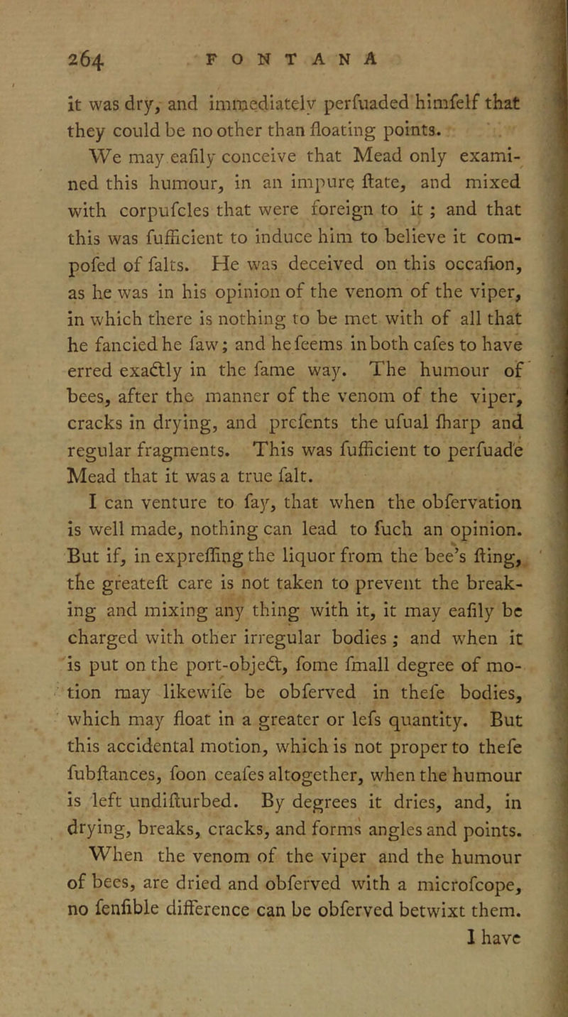 it was dry, and imixiediately perfuaded himfelf that they could be no other than floating points. We may eafily conceive that Mead only exami- ned this humour, in an impurq fl:ate, and mixed with corpufcles that were foreign to it ; and that this was fufflcient to induce him to believe it com- pofed of falts. He was deceived on this occaflon, as he was in his opinion of the venom of the viper, in which there is nothing to be met with of all that he fancied he faw; and hefeems in both cafes to have erred exadlly in the fame way. The humour of bees, after the manner of the venom of the viper, cracks in drying, and prcfents the ufual lharp and regular fragments. This was fufflcient to perfuade Mead that it was a true fait. I can venture to fay, that when the obfervation is well made, nothing can lead to fuch an opinion. But if, in exprefflng the liquor from the bee’s fling, the greatefl; care is not taken to prevent the break- ing and mixing any thing with it, it may eafily be charged with other irregular bodies; and when it is put on the port-objedt, fome fmall degree of mo- tion may likewife be obferved in thefe bodies, which may float in a greater or lefs quantity. But this accidental motion, which is not proper to thefe fubflances, foon ceafes altogether, when the humour is left undiflurbed. By degrees it dries, and, in breaks, cracks, and forms angles and points. When the venom of the viper and the humour of bees, are dried and obferved with a microfcope, no fenfible difference can be obferved betwixt them. 1 have