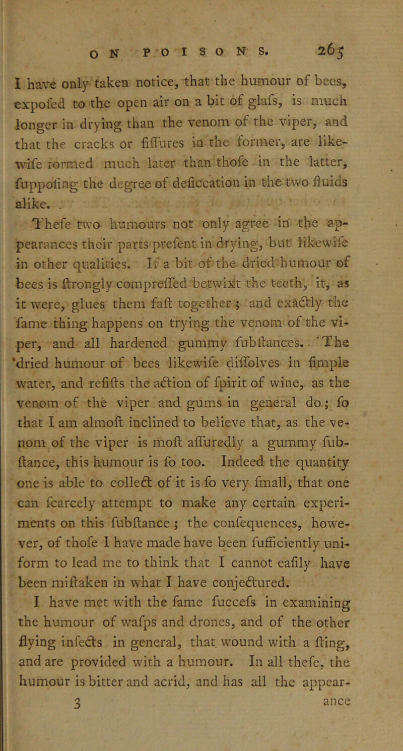 I have only taken notice, that the humour of bees, expofed to the open air on a bit of glafs, is much longer in drying than the venom of the viper, and that the cracks or fiffures in the former, are like- wife rormed much later than thofe in the latter, fuppoling the degree of deficcation in the two fluids alike. . ' ' Thefe two humours not only agree in the ap- pearances their parts prefent in drying, but likiewi'fe in other qualities. If a bit of the dried humour of bees is ftrongly comprefled betwixt the teeth, it, as it were, glues them fall together ; and exactly the fame thing happens on trying the venom of the vi- per, and all hardened gummy fubflances. 'The ‘dried humour of bees likewife diffblves in fimple water, and refifts the adfion of fpirit of wine, as the venom of the viper and gums in general do i fo that I am almoft inclined to believe that, as the ve- nom of the viper is moft affuredly a gummy fub- ftance, this humour is fo too. Indeed the quantity one is able to collefl of it is fo very fmall, that one can fcarcely attempt to make any certain experi- ments on this fubftance; the confequences, howe- ver, of thofe 1 have made have been fufficiently uni- form to lead me to think that I cannot eafily have been miflaken in what I have conjectured. I have met with the fame fuccefs in examining the humour of wafps and drones, and of the other flying infeCts in general, that, wound with a fling, and are provided with a humour. In all thefe, the humour is bitter and acrid, and has all the appear- 3 ance