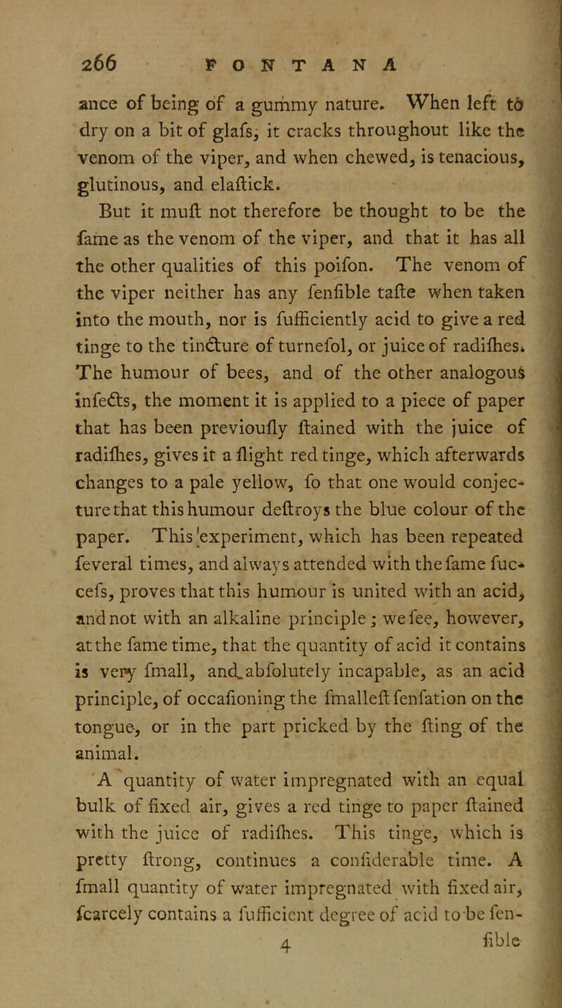 ance of being of a gummy nature. When left td dry on a bit of glafs, it cracks throughout like the venom of the viper, and when chewed, is tenacious, glutinous, and elaftick. But it mull not therefore be thought to be the fame as the venom of the viper, and that it has all the other qualities of this poifon. The venom of the viper neither has any fenlible tafte when taken into the mouth, nor is fufficiently acid to give a red tinge to the tindture of turnefol, or juice of radilhes* The humour of bees, and of the other analogous infedts, the moment it is applied to a piece of paper that has been previoufly ftained with the juice of radillies, gives it a flight red tinge, which afterwards changes to a pale yellow, fo that one would conjee-^ turethat this humour deftroys the blue colour of the paper. This|experiment, which has been repeated feveral times, and always attended with the fame fuc* cefs, proves that this humour is united with an acid, and not with an alkaline principle ; we fee, however, at the fame time, that the quantity of acid it contains is very fmall, ancLabfolutely incapable, as an acid principle, of occafioning the fmalleftfenfation on the tongue, or in the part pricked by the fling of the animal. 'A quantity of water impregnated with an equal bulk of fixed air, gives a red tinge to paper ftained with the juice of radiflies. This tinge, which is pretty ftrong, continues a confiderable time. A fmall quantity of water impregnated with fixed air, fcarcely contains a fufiicient degree of acid to be fen- A Able