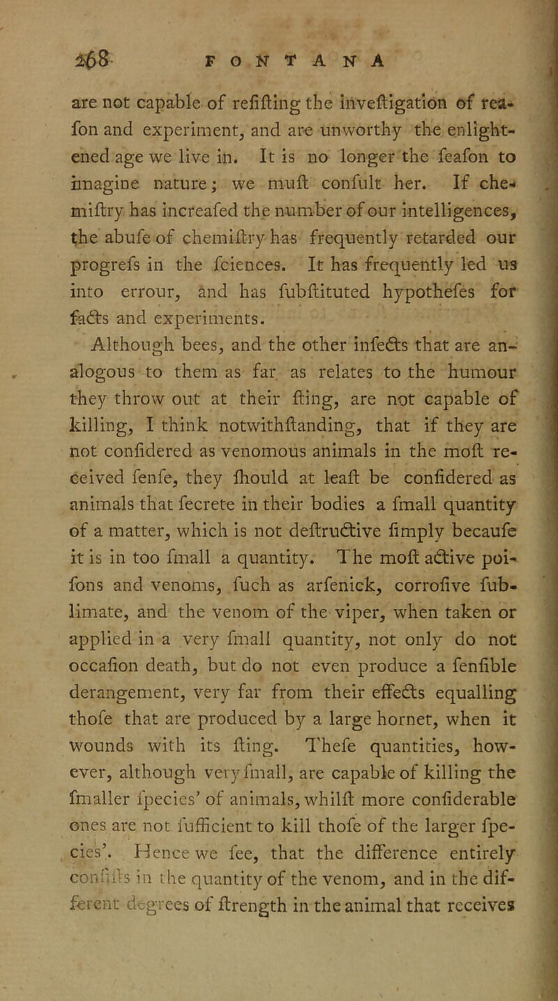 are not capable of refifling the iiivefligation of rea- fon and experiment, and arc unworthy the enlight- ened age we live in. It is no longer the feafon to imagine nature; we mufl confult her. If che-* miflry has increafed the number of our intelligences, the abufe of chemiflryhas frequently retarded our progrefs in the fciences. It has frequently led U3 into errour, &nd has fubflituted hypothefes for fadts and experiments. Although bees, and the other infefts that are an- alogous to them as far as relates to the humour they throw out at their fling, are not capable of killing, I think notwithflanding, that if they are not confidered as venomous animals in the mofl re- ceived fenfe, they fhould at leafl be confidered as animals that fecrete in their bodies a fmall quantity of a matter, which is not deftrudbive fimply becaufe it is in too fmall a quantity. The mofl adtive poi- fons and venoms, fuch as arfenick, corrofive fub- limate, and the venom of the viper, when taken or applied in a very fmall quantity, not only do not occafion death, but do not even produce a fenfible derangement, very far from their effedts equalling thofe that are produced by a large hornet, when it wounds with its fling. Thefe quantities, how- ever, although very fmall, are capable of killing the fmaller fpecies’ of animals, whilfl more confiderable ones arc not fufficient to kill thofe of the larger fpe- cjes’. Hence we fee, that the difference entirely coni'ifls in the quantity of the venom, and in the dif- ferent degrees of ftrength in the animal that receives