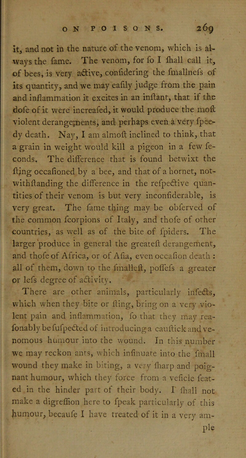 It, and not in the nature of the venom, which is al- ways the fame. The venom, for fo I lhall call it, of bees, is very aftive, confidering the fmallnefs of its quantity, and we may ealily judge from the pain and inflammation it excites in an inllant, that if the dofe of it were increafed, it would produce the moft violent derangep:)ents, and perhaps even a very fpee- dy death. Nay, I am almoft inclined to think,.that a grain in weight would kill a pigeon in a few fe- conds. The difference that is found betwixt the flijng occafioned by a bee, and that of a hornet, not- withflanding the difference in the refpedtive quan- tities of their venom is but very inconfiderabl)?, is very great. The fame thing may be obferved of the common fcorpions of Italy, and thofe of other countries, as well as of the bite of fpiders. The larger'produce in general the greatefl; derangement, and thofe of Africa, or of Alia, even occafion death : all of them, down to the fmallcft, pofl'efs a greater or lefs degree of adlivity. There are other animals, particularly infecffs, W’hich when they bite or fling, bring on a very vio- lent pain and inflammation, fo that they may rea- fonably be fufpedfed of introducing a cauftick and ve- nomous humour into the wound. In this number we may reckon ants, which infinuate into the fmall wound they make in biting, a very fharp and poig- nant humour, which they force from a veficle feat- ed in the hinder part of their body. I' fliall not make a digreflion here to fpeak particularly of this Jiurnour, becaufe I have treated of it in a very am- ple