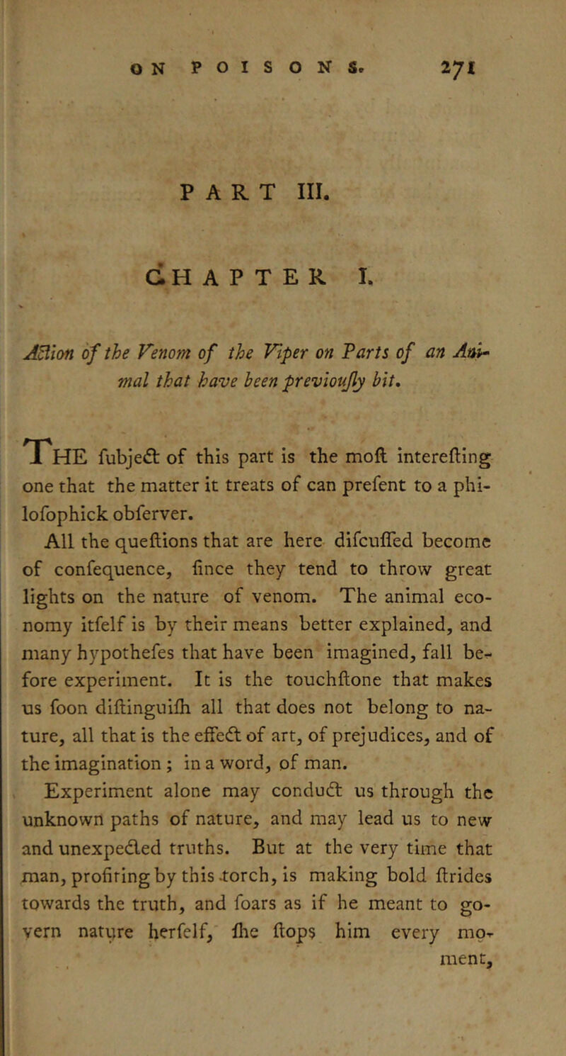 PART III. GHAPTER I. A^ion of the Venom of the Viper on Tarts of an Ani- mal that have been previoujly bit. The fubjeft of this part is the moft interefting one that the matter it treats of can prefent to a phi- lofophick obferver. All the queftions that are here difculTed become of confequence, lince they tend to throw great lights on the nature of venom. The animal eco- nomy itfelf is by their means better explained, and many hypothefes that have been imagined, fall be.« fore experiment. It is the touchftone that makes us foon diflinguifli all that does not belong to na- ture, all that is the effedl of art, of prejudices, and of the imagination ; in a word, of man. Experiment alone may condudt us through the unknown paths of nature, and may lead us to new and unexpedied truths. But at the very time that man, profiting by this -torch, is making bold ftrides towards the truth, and foars as if he meant to go- vern natiire herfelf, Ihe flop? him every mo-r ment.