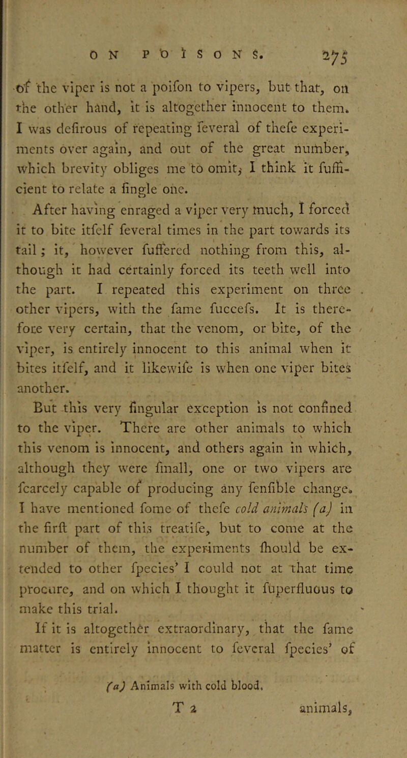 of the viper is not a poifon to vipers, but that, oil the other hand, it is altogether innocent to them» I was defirous of repeating feveral of thefe experi- ments over again, and out of the great riurtiber, which brevity obliges me to omit,' I think it fuffi- cient to relate a fingle one. After having enraged a viper very much, 1 forced it to bite itfelf feveral times in the part towards its tail; it, however fuffered nothing from this, al- though it had certainly forced its teeth well into the part. I repeated this experiment on three other vipers, with the fame fuccefs. It is there- foce very certain, that the venom, or bite, of the viper, is entirely innocent to this animal when it bites itfelf, and it likewife is when one viper bites another. But this very fingular exception is not confined to the viper. There are other animals to which this venom is innocent, and others again in which, although they were fmall, one or two vipers are fcarcely capable of producing any fenfible change. I have mentioned fome of thefe cv/d animal's (a) in the firft part of this treatife, but to come at the number of them, the experiments Ihould be ex- tended to other fpecies’ I could not at ihat time procure, and on which I thought it fuperfluous to make this trial. If it is altogether extraordinary, that the fame matter is entirely innocent to feveral fpecies’ of (a) Animals with cold blood, T 2 animals,