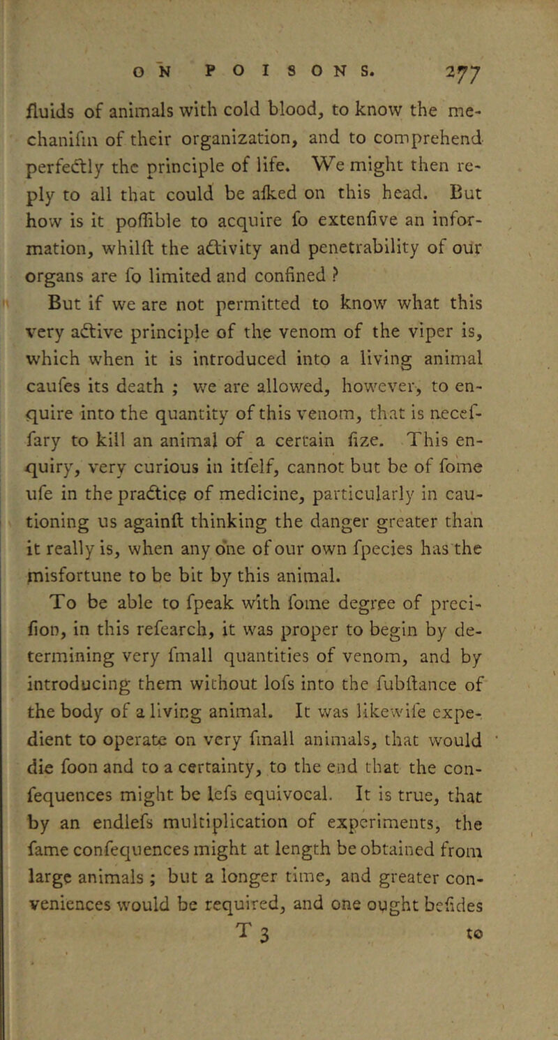 fluids of animals with cold blood, to know the me- chanifia of their organization, and to comprehend perfed:ly the principle of life. We might then re- ply to all that could be alked on this head. But how is it poffible to acquire fo extenfive an infor- mation, whilft the activity and penetrability of our organs are fo limited and confined ? ^ But if we are not permitted to know what this very adtive principle of the venom of the viper is, which w'hen it is introduced into a living animal caufes its death ; we are allowed, however, to en- quire into the quantity of this venom, that is necef- fary to kill an animal of a certain fize. This en- quiry, very curious in itfelf, cannot but be of fome life in the pradticq of medicine, particularly in cau- tioning us againft thinking the danger greater than it really is, when any o*ne of our own fpecies has the misfortune to be bit by this animal. To be able to fpeak with fome degree of preci- fioD, in this refearch, it was proper to begin by de- termining very fmall quantities of venom, and by introducing them without lofs into the fubftance of the body of a living animal. It was likewife expe- dient to operate on very fmall animals, that would die foon and to a certainty, to the end that the con- fequences might be lefs equivocal. It is true, that by an endlefs multiplication of experiments, the fame conf?c]uences might at length be obtained from large animals ; but a longer time, and greater con- veniences would be required, and one ought befides T 3 to