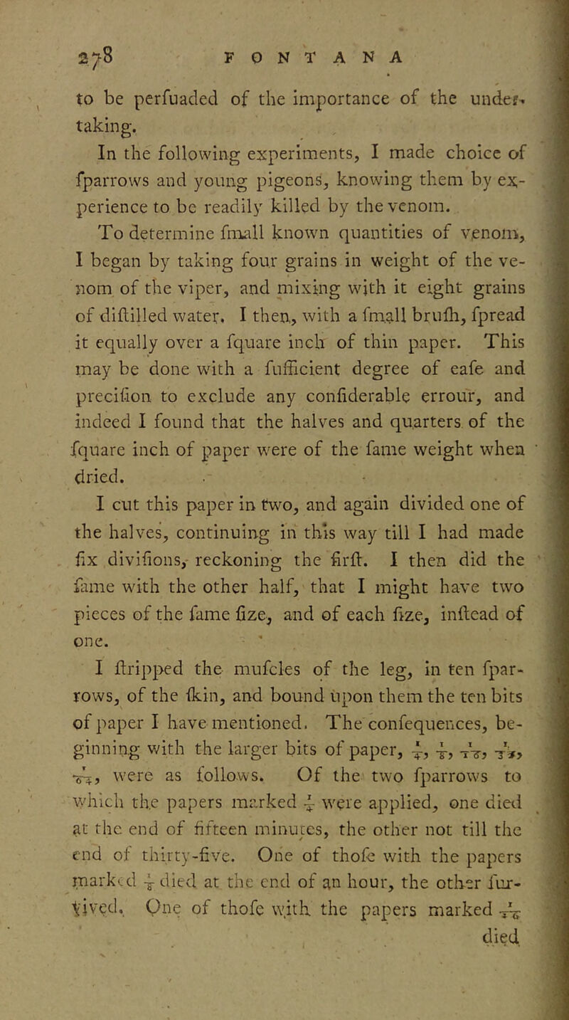 to be perfuaded of the importance of the unde?’, taking. In the following experiments, I made choice of fparrows and young pigeons, knowing them by ex- perience to be readily killed by the venom. To determine fmall known quantities of venom, I began by taking four grains in weight of the ve- nom of the viper, and niixing with it eight grains of diflilled water. I then, with a fmall brufh, fpread it equally over a fquare inch of thin paper. This may be done with a fufficient degree of eafe and precitlon to exclude any confiderable errour, and indeed I found that the halves and quarters, of the fquare inch of paper were of the fame weight when dried. I cut this paper in two, and again divided one of the halves, continuing in this way till I had made hx diviiions,- reckoning the firft. I then did the fame with the other half, that I might have two pieces of the fame fize, and of each hze, inftead of one. I dripped the mufcles of the leg, in ten fpar- rows, of the fkin, and bound upon them the ten bits of paper I have mentioned. The confequences, be- ginning with the larger bits of paper, tVj -ri? •sh? were as follows. Of the two fparrows to which the papers marked ~ were applied, one died ^t the end of fifteen minutes, the other not till the end of thirty-five. One of thofe with the papers marked 4 died at the end of an hour, the other fur- tived. One of thofe w.ith the papers marked